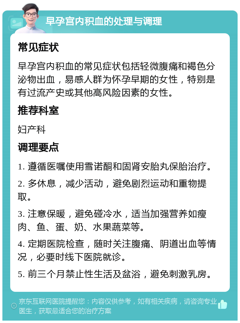 早孕宫内积血的处理与调理 常见症状 早孕宫内积血的常见症状包括轻微腹痛和褐色分泌物出血，易感人群为怀孕早期的女性，特别是有过流产史或其他高风险因素的女性。 推荐科室 妇产科 调理要点 1. 遵循医嘱使用雪诺酮和固肾安胎丸保胎治疗。 2. 多休息，减少活动，避免剧烈运动和重物提取。 3. 注意保暖，避免碰冷水，适当加强营养如瘦肉、鱼、蛋、奶、水果蔬菜等。 4. 定期医院检查，随时关注腹痛、阴道出血等情况，必要时线下医院就诊。 5. 前三个月禁止性生活及盆浴，避免刺激乳房。