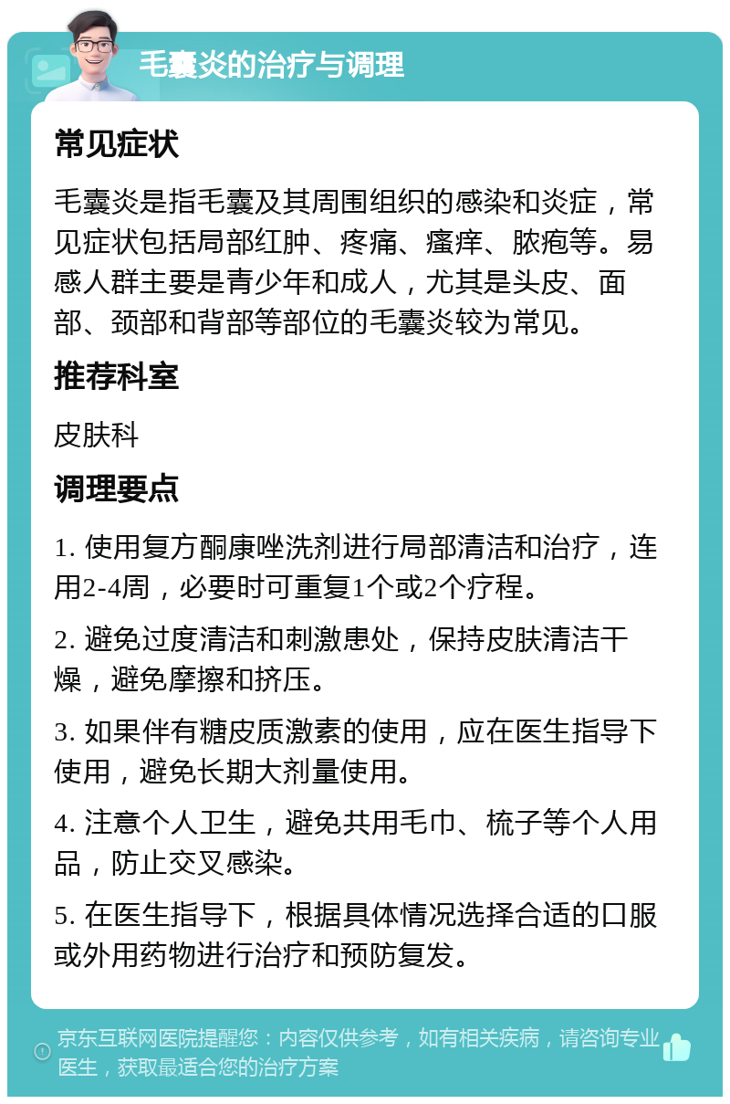 毛囊炎的治疗与调理 常见症状 毛囊炎是指毛囊及其周围组织的感染和炎症，常见症状包括局部红肿、疼痛、瘙痒、脓疱等。易感人群主要是青少年和成人，尤其是头皮、面部、颈部和背部等部位的毛囊炎较为常见。 推荐科室 皮肤科 调理要点 1. 使用复方酮康唑洗剂进行局部清洁和治疗，连用2-4周，必要时可重复1个或2个疗程。 2. 避免过度清洁和刺激患处，保持皮肤清洁干燥，避免摩擦和挤压。 3. 如果伴有糖皮质激素的使用，应在医生指导下使用，避免长期大剂量使用。 4. 注意个人卫生，避免共用毛巾、梳子等个人用品，防止交叉感染。 5. 在医生指导下，根据具体情况选择合适的口服或外用药物进行治疗和预防复发。