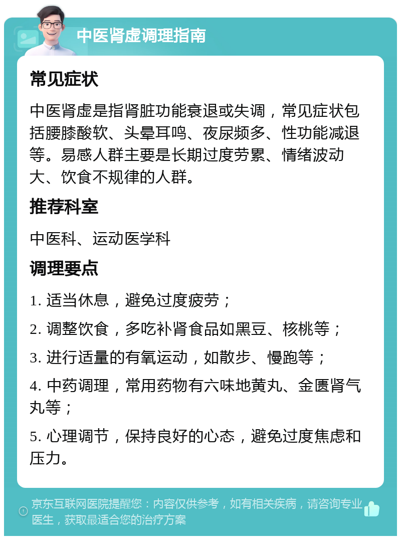 中医肾虚调理指南 常见症状 中医肾虚是指肾脏功能衰退或失调，常见症状包括腰膝酸软、头晕耳鸣、夜尿频多、性功能减退等。易感人群主要是长期过度劳累、情绪波动大、饮食不规律的人群。 推荐科室 中医科、运动医学科 调理要点 1. 适当休息，避免过度疲劳； 2. 调整饮食，多吃补肾食品如黑豆、核桃等； 3. 进行适量的有氧运动，如散步、慢跑等； 4. 中药调理，常用药物有六味地黄丸、金匮肾气丸等； 5. 心理调节，保持良好的心态，避免过度焦虑和压力。