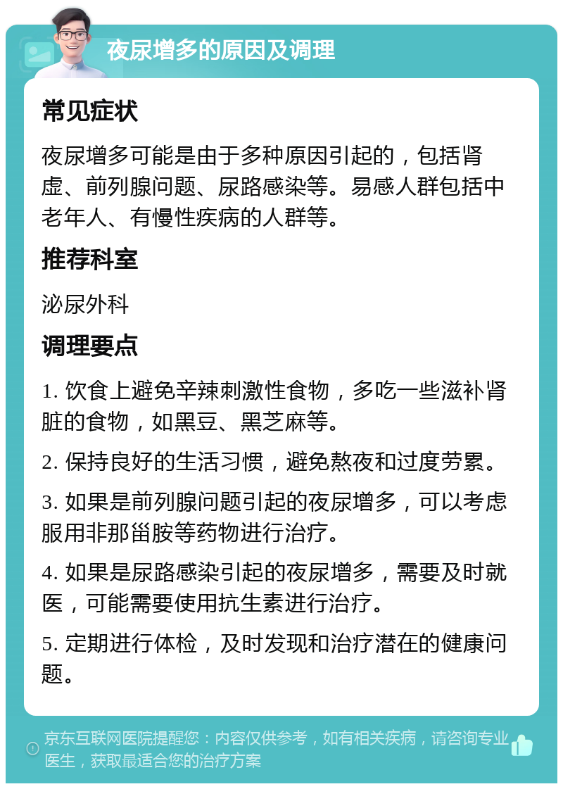 夜尿增多的原因及调理 常见症状 夜尿增多可能是由于多种原因引起的，包括肾虚、前列腺问题、尿路感染等。易感人群包括中老年人、有慢性疾病的人群等。 推荐科室 泌尿外科 调理要点 1. 饮食上避免辛辣刺激性食物，多吃一些滋补肾脏的食物，如黑豆、黑芝麻等。 2. 保持良好的生活习惯，避免熬夜和过度劳累。 3. 如果是前列腺问题引起的夜尿增多，可以考虑服用非那甾胺等药物进行治疗。 4. 如果是尿路感染引起的夜尿增多，需要及时就医，可能需要使用抗生素进行治疗。 5. 定期进行体检，及时发现和治疗潜在的健康问题。