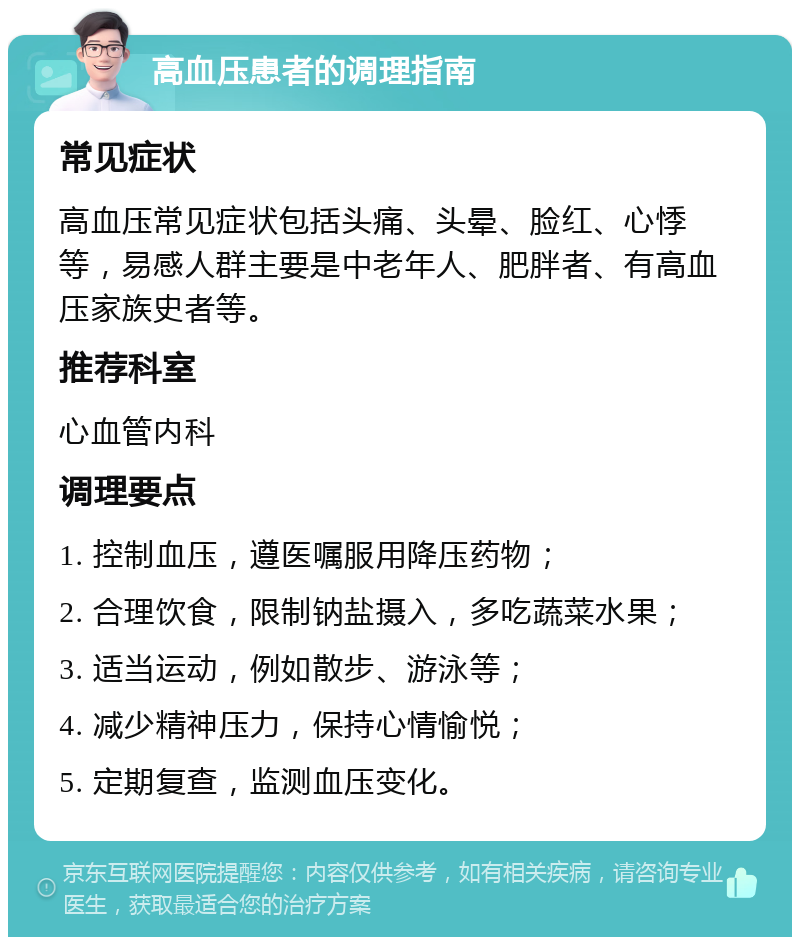 高血压患者的调理指南 常见症状 高血压常见症状包括头痛、头晕、脸红、心悸等，易感人群主要是中老年人、肥胖者、有高血压家族史者等。 推荐科室 心血管内科 调理要点 1. 控制血压，遵医嘱服用降压药物； 2. 合理饮食，限制钠盐摄入，多吃蔬菜水果； 3. 适当运动，例如散步、游泳等； 4. 减少精神压力，保持心情愉悦； 5. 定期复查，监测血压变化。