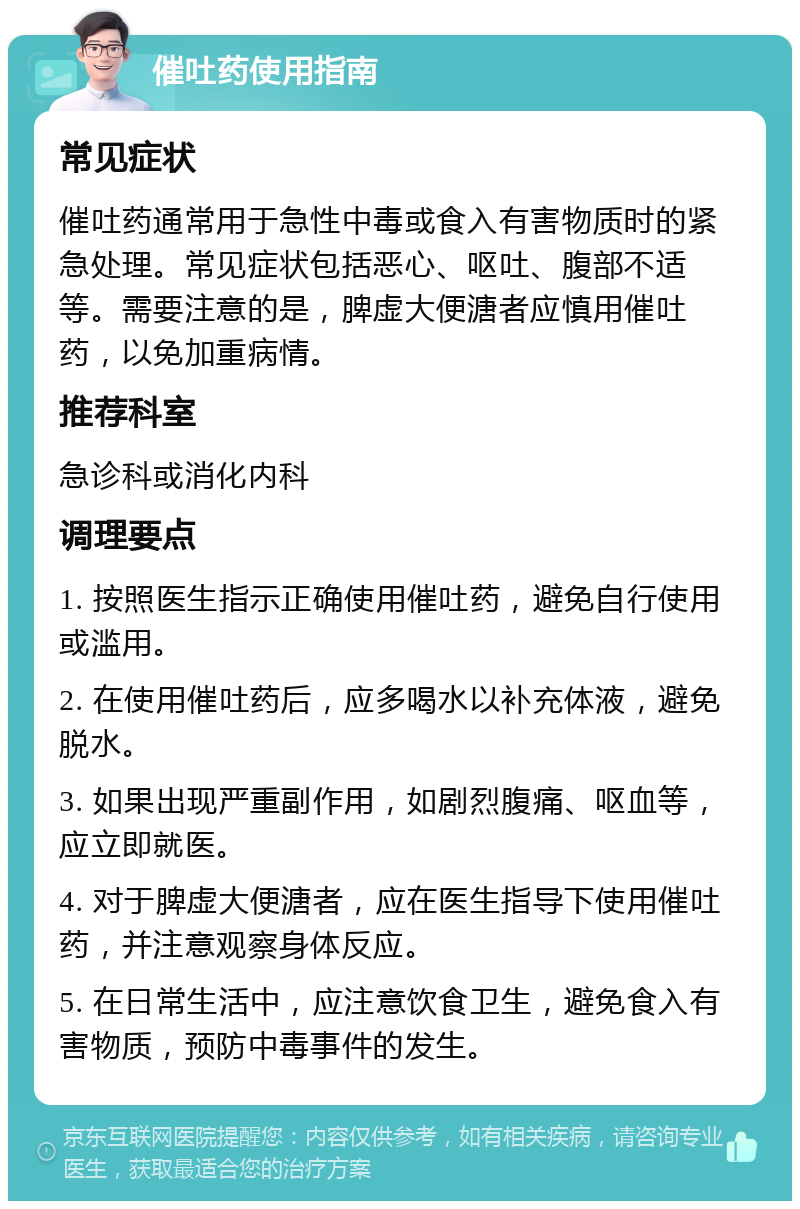 催吐药使用指南 常见症状 催吐药通常用于急性中毒或食入有害物质时的紧急处理。常见症状包括恶心、呕吐、腹部不适等。需要注意的是，脾虚大便溏者应慎用催吐药，以免加重病情。 推荐科室 急诊科或消化内科 调理要点 1. 按照医生指示正确使用催吐药，避免自行使用或滥用。 2. 在使用催吐药后，应多喝水以补充体液，避免脱水。 3. 如果出现严重副作用，如剧烈腹痛、呕血等，应立即就医。 4. 对于脾虚大便溏者，应在医生指导下使用催吐药，并注意观察身体反应。 5. 在日常生活中，应注意饮食卫生，避免食入有害物质，预防中毒事件的发生。