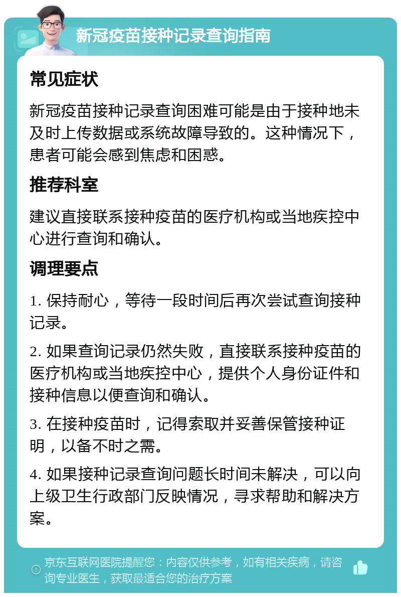 新冠疫苗接种记录查询指南 常见症状 新冠疫苗接种记录查询困难可能是由于接种地未及时上传数据或系统故障导致的。这种情况下，患者可能会感到焦虑和困惑。 推荐科室 建议直接联系接种疫苗的医疗机构或当地疾控中心进行查询和确认。 调理要点 1. 保持耐心，等待一段时间后再次尝试查询接种记录。 2. 如果查询记录仍然失败，直接联系接种疫苗的医疗机构或当地疾控中心，提供个人身份证件和接种信息以便查询和确认。 3. 在接种疫苗时，记得索取并妥善保管接种证明，以备不时之需。 4. 如果接种记录查询问题长时间未解决，可以向上级卫生行政部门反映情况，寻求帮助和解决方案。