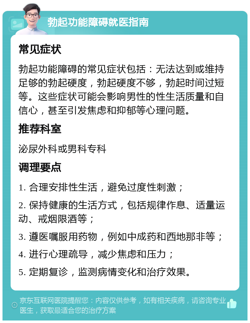 勃起功能障碍就医指南 常见症状 勃起功能障碍的常见症状包括：无法达到或维持足够的勃起硬度，勃起硬度不够，勃起时间过短等。这些症状可能会影响男性的性生活质量和自信心，甚至引发焦虑和抑郁等心理问题。 推荐科室 泌尿外科或男科专科 调理要点 1. 合理安排性生活，避免过度性刺激； 2. 保持健康的生活方式，包括规律作息、适量运动、戒烟限酒等； 3. 遵医嘱服用药物，例如中成药和西地那非等； 4. 进行心理疏导，减少焦虑和压力； 5. 定期复诊，监测病情变化和治疗效果。