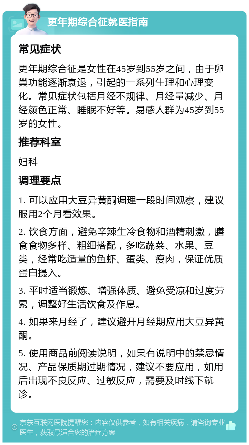 更年期综合征就医指南 常见症状 更年期综合征是女性在45岁到55岁之间，由于卵巢功能逐渐衰退，引起的一系列生理和心理变化。常见症状包括月经不规律、月经量减少、月经颜色正常、睡眠不好等。易感人群为45岁到55岁的女性。 推荐科室 妇科 调理要点 1. 可以应用大豆异黄酮调理一段时间观察，建议服用2个月看效果。 2. 饮食方面，避免辛辣生冷食物和酒精刺激，膳食食物多样、粗细搭配，多吃蔬菜、水果、豆类，经常吃适量的鱼虾、蛋类、瘦肉，保证优质蛋白摄入。 3. 平时适当锻炼、增强体质、避免受凉和过度劳累，调整好生活饮食及作息。 4. 如果来月经了，建议避开月经期应用大豆异黄酮。 5. 使用商品前阅读说明，如果有说明中的禁忌情况、产品保质期过期情况，建议不要应用，如用后出现不良反应、过敏反应，需要及时线下就诊。