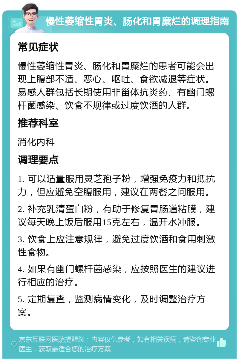 慢性萎缩性胃炎、肠化和胃糜烂的调理指南 常见症状 慢性萎缩性胃炎、肠化和胃糜烂的患者可能会出现上腹部不适、恶心、呕吐、食欲减退等症状。易感人群包括长期使用非甾体抗炎药、有幽门螺杆菌感染、饮食不规律或过度饮酒的人群。 推荐科室 消化内科 调理要点 1. 可以适量服用灵芝孢子粉，增强免疫力和抵抗力，但应避免空腹服用，建议在两餐之间服用。 2. 补充乳清蛋白粉，有助于修复胃肠道粘膜，建议每天晚上饭后服用15克左右，温开水冲服。 3. 饮食上应注意规律，避免过度饮酒和食用刺激性食物。 4. 如果有幽门螺杆菌感染，应按照医生的建议进行相应的治疗。 5. 定期复查，监测病情变化，及时调整治疗方案。