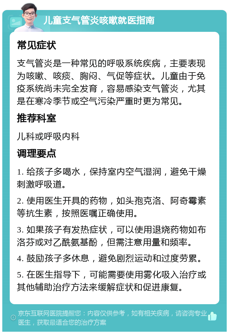 儿童支气管炎咳嗽就医指南 常见症状 支气管炎是一种常见的呼吸系统疾病，主要表现为咳嗽、咳痰、胸闷、气促等症状。儿童由于免疫系统尚未完全发育，容易感染支气管炎，尤其是在寒冷季节或空气污染严重时更为常见。 推荐科室 儿科或呼吸内科 调理要点 1. 给孩子多喝水，保持室内空气湿润，避免干燥刺激呼吸道。 2. 使用医生开具的药物，如头孢克洛、阿奇霉素等抗生素，按照医嘱正确使用。 3. 如果孩子有发热症状，可以使用退烧药物如布洛芬或对乙酰氨基酚，但需注意用量和频率。 4. 鼓励孩子多休息，避免剧烈运动和过度劳累。 5. 在医生指导下，可能需要使用雾化吸入治疗或其他辅助治疗方法来缓解症状和促进康复。