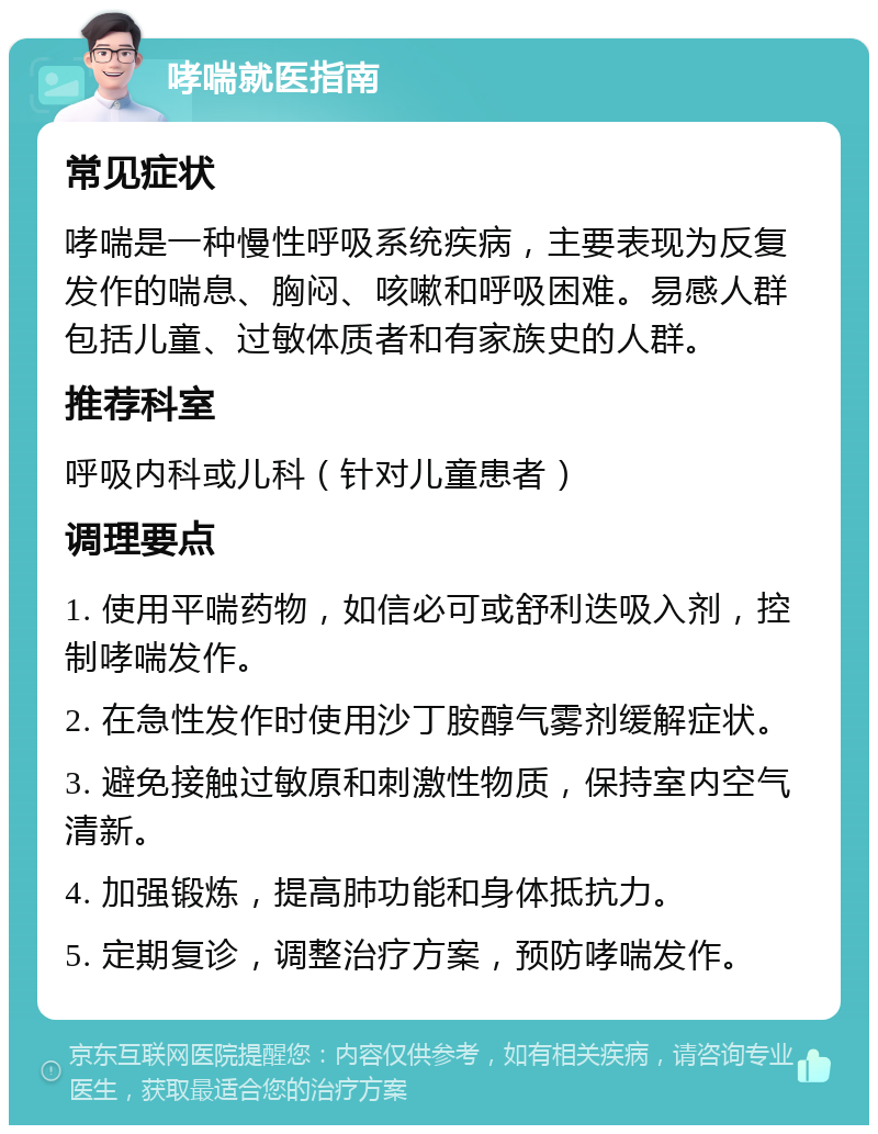 哮喘就医指南 常见症状 哮喘是一种慢性呼吸系统疾病，主要表现为反复发作的喘息、胸闷、咳嗽和呼吸困难。易感人群包括儿童、过敏体质者和有家族史的人群。 推荐科室 呼吸内科或儿科（针对儿童患者） 调理要点 1. 使用平喘药物，如信必可或舒利迭吸入剂，控制哮喘发作。 2. 在急性发作时使用沙丁胺醇气雾剂缓解症状。 3. 避免接触过敏原和刺激性物质，保持室内空气清新。 4. 加强锻炼，提高肺功能和身体抵抗力。 5. 定期复诊，调整治疗方案，预防哮喘发作。