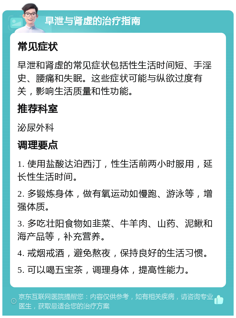 早泄与肾虚的治疗指南 常见症状 早泄和肾虚的常见症状包括性生活时间短、手淫史、腰痛和失眠。这些症状可能与纵欲过度有关，影响生活质量和性功能。 推荐科室 泌尿外科 调理要点 1. 使用盐酸达泊西汀，性生活前两小时服用，延长性生活时间。 2. 多锻炼身体，做有氧运动如慢跑、游泳等，增强体质。 3. 多吃壮阳食物如韭菜、牛羊肉、山药、泥鳅和海产品等，补充营养。 4. 戒烟戒酒，避免熬夜，保持良好的生活习惯。 5. 可以喝五宝茶，调理身体，提高性能力。