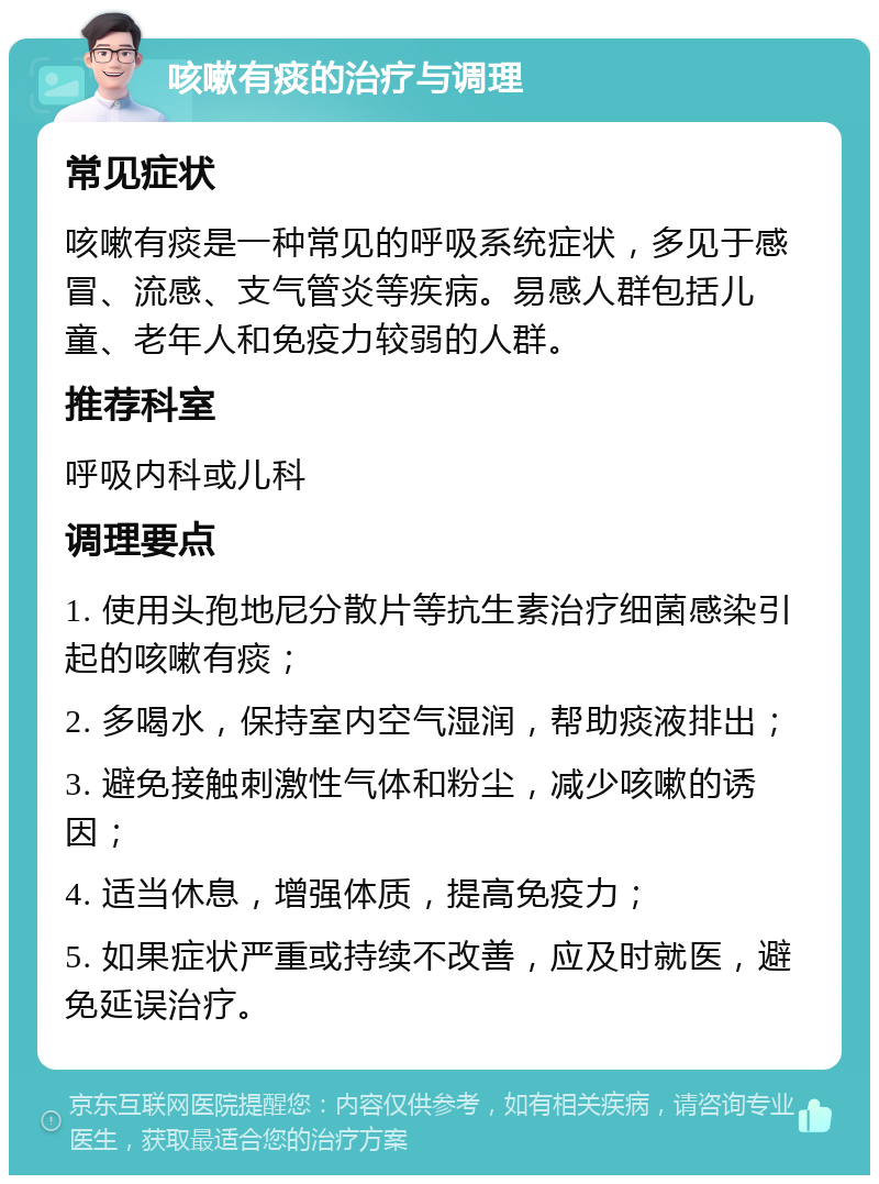 咳嗽有痰的治疗与调理 常见症状 咳嗽有痰是一种常见的呼吸系统症状，多见于感冒、流感、支气管炎等疾病。易感人群包括儿童、老年人和免疫力较弱的人群。 推荐科室 呼吸内科或儿科 调理要点 1. 使用头孢地尼分散片等抗生素治疗细菌感染引起的咳嗽有痰； 2. 多喝水，保持室内空气湿润，帮助痰液排出； 3. 避免接触刺激性气体和粉尘，减少咳嗽的诱因； 4. 适当休息，增强体质，提高免疫力； 5. 如果症状严重或持续不改善，应及时就医，避免延误治疗。