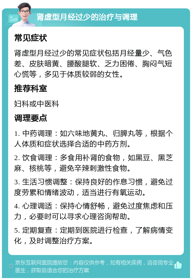 肾虚型月经过少的治疗与调理 常见症状 肾虚型月经过少的常见症状包括月经量少、气色差、皮肤暗黄、腰酸腿软、乏力困倦、胸闷气短心慌等，多见于体质较弱的女性。 推荐科室 妇科或中医科 调理要点 1. 中药调理：如六味地黄丸、归脾丸等，根据个人体质和症状选择合适的中药方剂。 2. 饮食调理：多食用补肾的食物，如黑豆、黑芝麻、核桃等，避免辛辣刺激性食物。 3. 生活习惯调整：保持良好的作息习惯，避免过度劳累和情绪波动，适当进行有氧运动。 4. 心理调适：保持心情舒畅，避免过度焦虑和压力，必要时可以寻求心理咨询帮助。 5. 定期复查：定期到医院进行检查，了解病情变化，及时调整治疗方案。