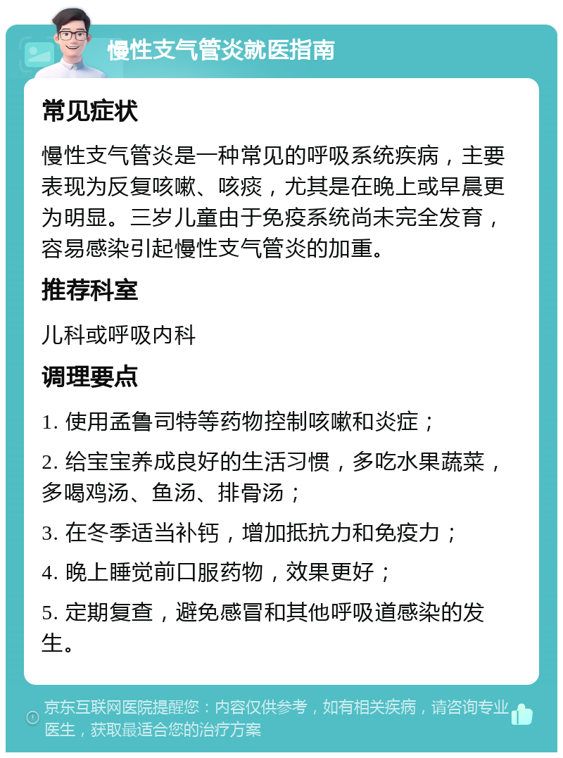 慢性支气管炎就医指南 常见症状 慢性支气管炎是一种常见的呼吸系统疾病，主要表现为反复咳嗽、咳痰，尤其是在晚上或早晨更为明显。三岁儿童由于免疫系统尚未完全发育，容易感染引起慢性支气管炎的加重。 推荐科室 儿科或呼吸内科 调理要点 1. 使用孟鲁司特等药物控制咳嗽和炎症； 2. 给宝宝养成良好的生活习惯，多吃水果蔬菜，多喝鸡汤、鱼汤、排骨汤； 3. 在冬季适当补钙，增加抵抗力和免疫力； 4. 晚上睡觉前口服药物，效果更好； 5. 定期复查，避免感冒和其他呼吸道感染的发生。