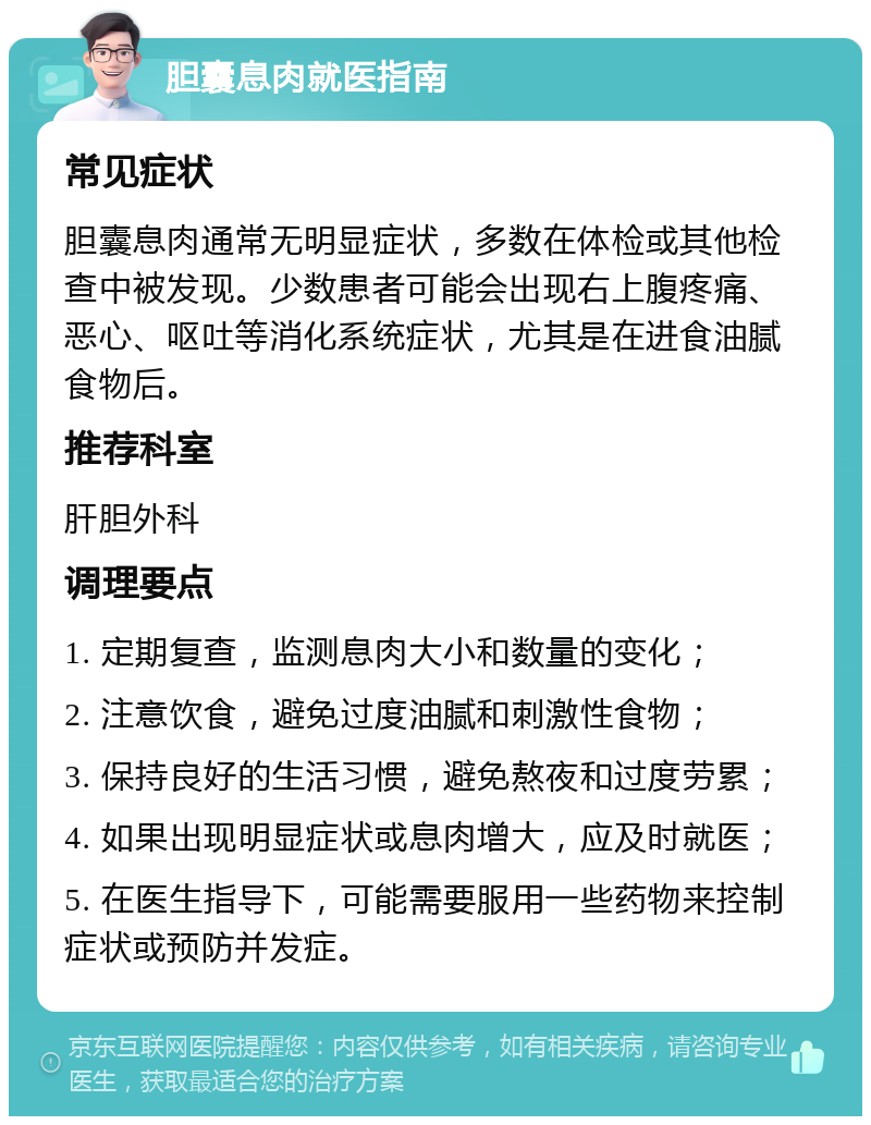 胆囊息肉就医指南 常见症状 胆囊息肉通常无明显症状，多数在体检或其他检查中被发现。少数患者可能会出现右上腹疼痛、恶心、呕吐等消化系统症状，尤其是在进食油腻食物后。 推荐科室 肝胆外科 调理要点 1. 定期复查，监测息肉大小和数量的变化； 2. 注意饮食，避免过度油腻和刺激性食物； 3. 保持良好的生活习惯，避免熬夜和过度劳累； 4. 如果出现明显症状或息肉增大，应及时就医； 5. 在医生指导下，可能需要服用一些药物来控制症状或预防并发症。