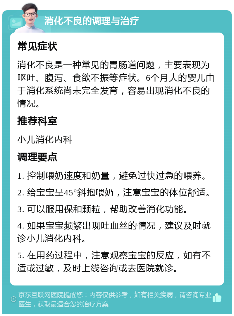 消化不良的调理与治疗 常见症状 消化不良是一种常见的胃肠道问题，主要表现为呕吐、腹泻、食欲不振等症状。6个月大的婴儿由于消化系统尚未完全发育，容易出现消化不良的情况。 推荐科室 小儿消化内科 调理要点 1. 控制喂奶速度和奶量，避免过快过急的喂养。 2. 给宝宝呈45°斜抱喂奶，注意宝宝的体位舒适。 3. 可以服用保和颗粒，帮助改善消化功能。 4. 如果宝宝频繁出现吐血丝的情况，建议及时就诊小儿消化内科。 5. 在用药过程中，注意观察宝宝的反应，如有不适或过敏，及时上线咨询或去医院就诊。