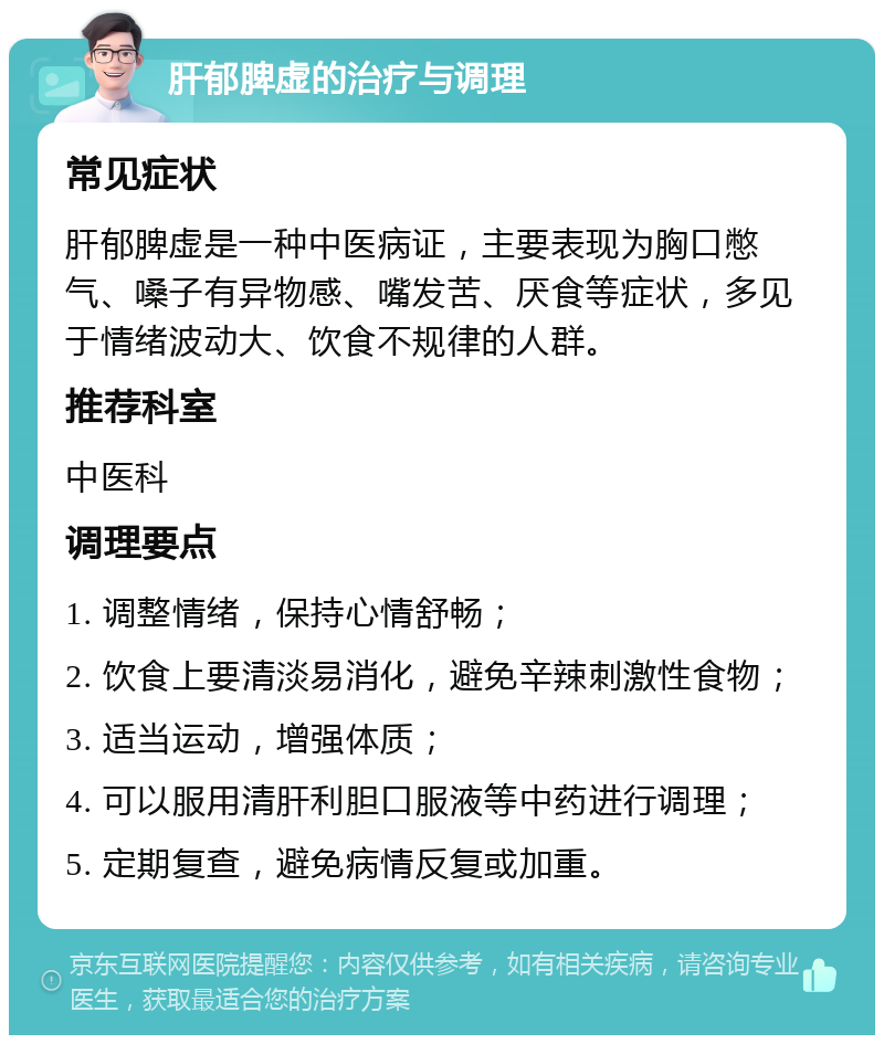 肝郁脾虚的治疗与调理 常见症状 肝郁脾虚是一种中医病证，主要表现为胸口憋气、嗓子有异物感、嘴发苦、厌食等症状，多见于情绪波动大、饮食不规律的人群。 推荐科室 中医科 调理要点 1. 调整情绪，保持心情舒畅； 2. 饮食上要清淡易消化，避免辛辣刺激性食物； 3. 适当运动，增强体质； 4. 可以服用清肝利胆口服液等中药进行调理； 5. 定期复查，避免病情反复或加重。