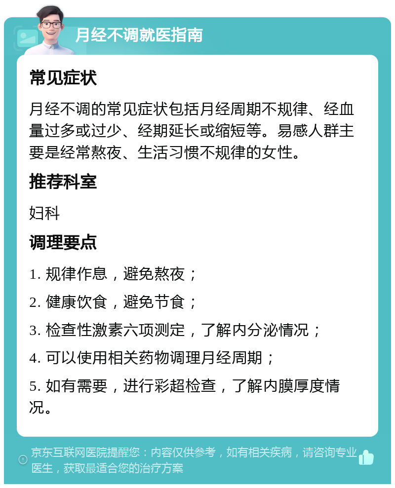 月经不调就医指南 常见症状 月经不调的常见症状包括月经周期不规律、经血量过多或过少、经期延长或缩短等。易感人群主要是经常熬夜、生活习惯不规律的女性。 推荐科室 妇科 调理要点 1. 规律作息，避免熬夜； 2. 健康饮食，避免节食； 3. 检查性激素六项测定，了解内分泌情况； 4. 可以使用相关药物调理月经周期； 5. 如有需要，进行彩超检查，了解内膜厚度情况。