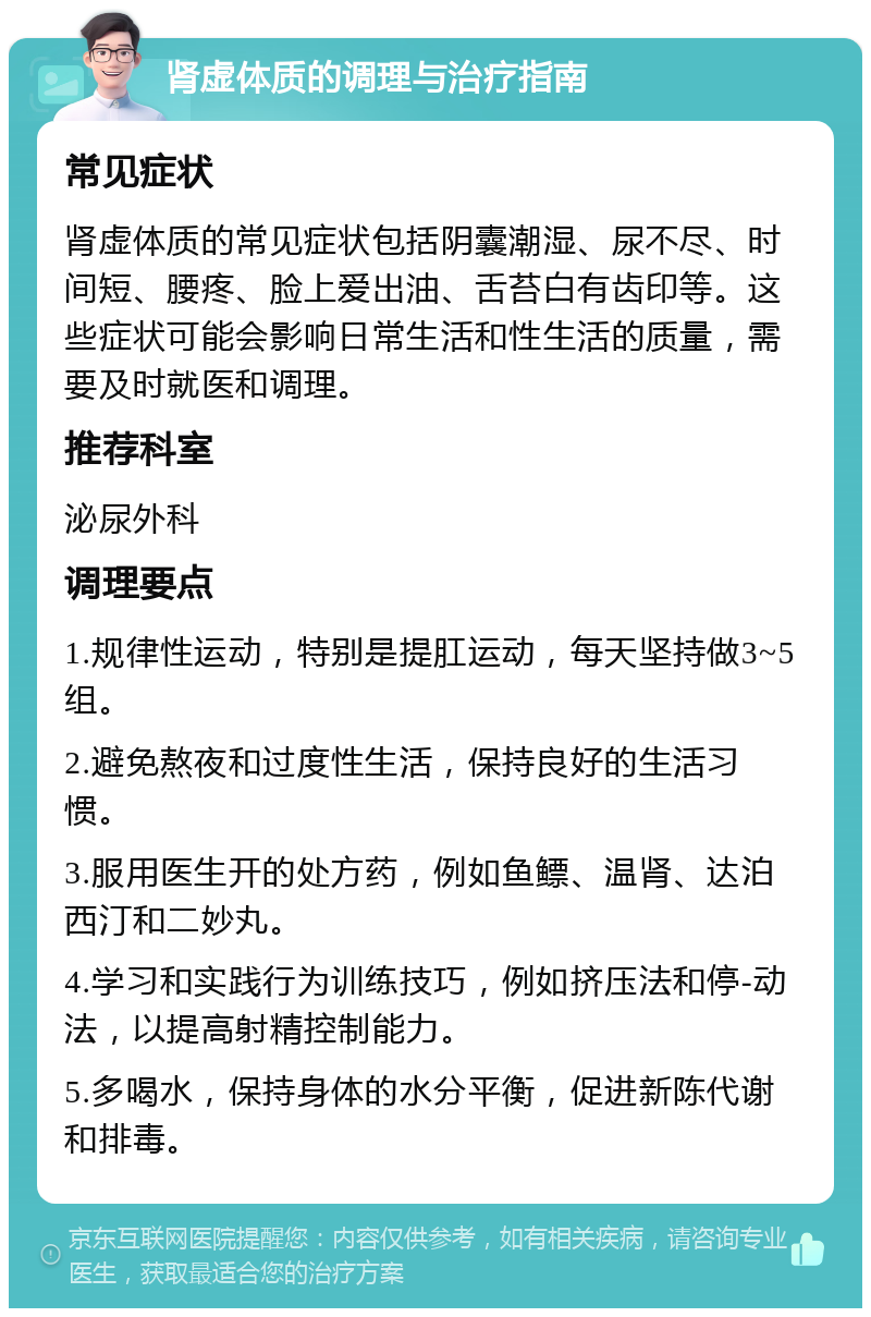 肾虚体质的调理与治疗指南 常见症状 肾虚体质的常见症状包括阴囊潮湿、尿不尽、时间短、腰疼、脸上爱出油、舌苔白有齿印等。这些症状可能会影响日常生活和性生活的质量，需要及时就医和调理。 推荐科室 泌尿外科 调理要点 1.规律性运动，特别是提肛运动，每天坚持做3~5组。 2.避免熬夜和过度性生活，保持良好的生活习惯。 3.服用医生开的处方药，例如鱼鳔、温肾、达泊西汀和二妙丸。 4.学习和实践行为训练技巧，例如挤压法和停-动法，以提高射精控制能力。 5.多喝水，保持身体的水分平衡，促进新陈代谢和排毒。