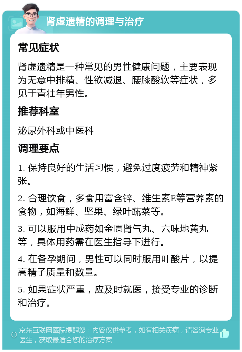 肾虚遗精的调理与治疗 常见症状 肾虚遗精是一种常见的男性健康问题，主要表现为无意中排精、性欲减退、腰膝酸软等症状，多见于青壮年男性。 推荐科室 泌尿外科或中医科 调理要点 1. 保持良好的生活习惯，避免过度疲劳和精神紧张。 2. 合理饮食，多食用富含锌、维生素E等营养素的食物，如海鲜、坚果、绿叶蔬菜等。 3. 可以服用中成药如金匮肾气丸、六味地黄丸等，具体用药需在医生指导下进行。 4. 在备孕期间，男性可以同时服用叶酸片，以提高精子质量和数量。 5. 如果症状严重，应及时就医，接受专业的诊断和治疗。