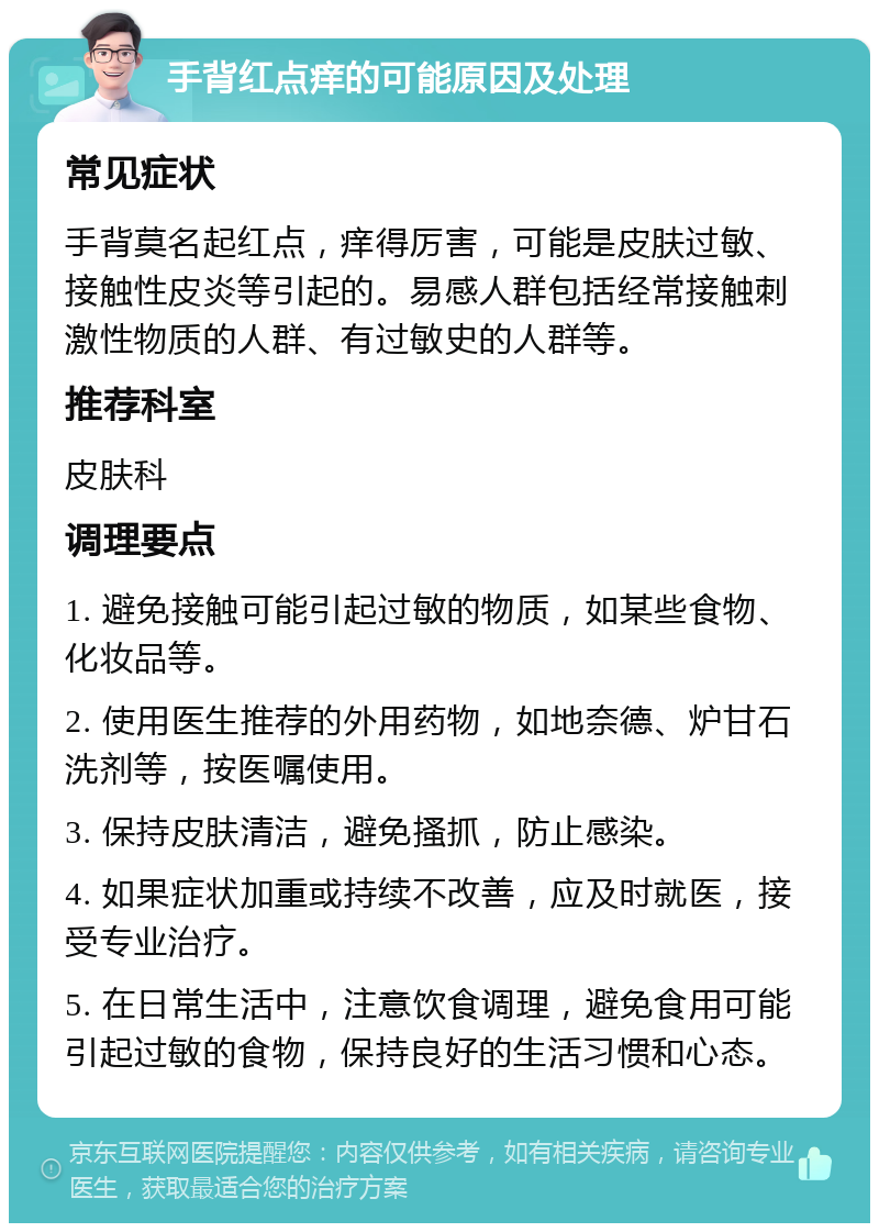 手背红点痒的可能原因及处理 常见症状 手背莫名起红点，痒得厉害，可能是皮肤过敏、接触性皮炎等引起的。易感人群包括经常接触刺激性物质的人群、有过敏史的人群等。 推荐科室 皮肤科 调理要点 1. 避免接触可能引起过敏的物质，如某些食物、化妆品等。 2. 使用医生推荐的外用药物，如地奈德、炉甘石洗剂等，按医嘱使用。 3. 保持皮肤清洁，避免搔抓，防止感染。 4. 如果症状加重或持续不改善，应及时就医，接受专业治疗。 5. 在日常生活中，注意饮食调理，避免食用可能引起过敏的食物，保持良好的生活习惯和心态。