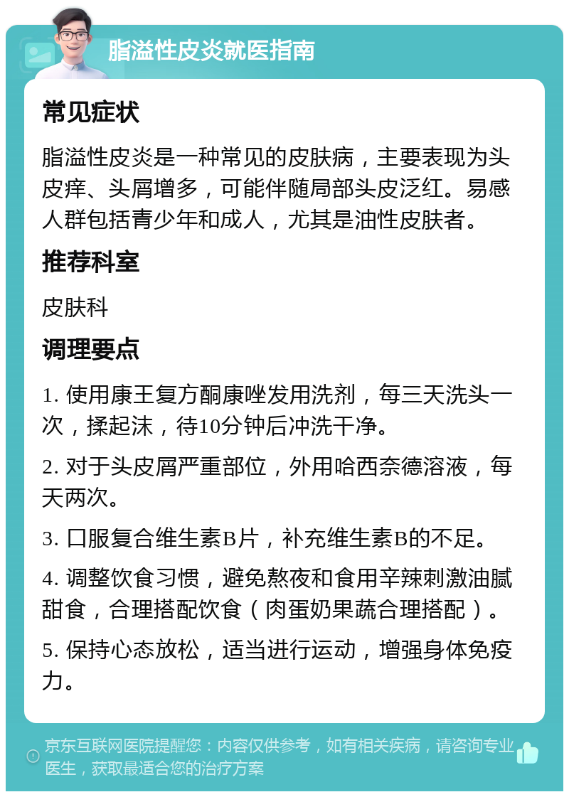 脂溢性皮炎就医指南 常见症状 脂溢性皮炎是一种常见的皮肤病，主要表现为头皮痒、头屑增多，可能伴随局部头皮泛红。易感人群包括青少年和成人，尤其是油性皮肤者。 推荐科室 皮肤科 调理要点 1. 使用康王复方酮康唑发用洗剂，每三天洗头一次，揉起沫，待10分钟后冲洗干净。 2. 对于头皮屑严重部位，外用哈西奈德溶液，每天两次。 3. 口服复合维生素B片，补充维生素B的不足。 4. 调整饮食习惯，避免熬夜和食用辛辣刺激油腻甜食，合理搭配饮食（肉蛋奶果蔬合理搭配）。 5. 保持心态放松，适当进行运动，增强身体免疫力。