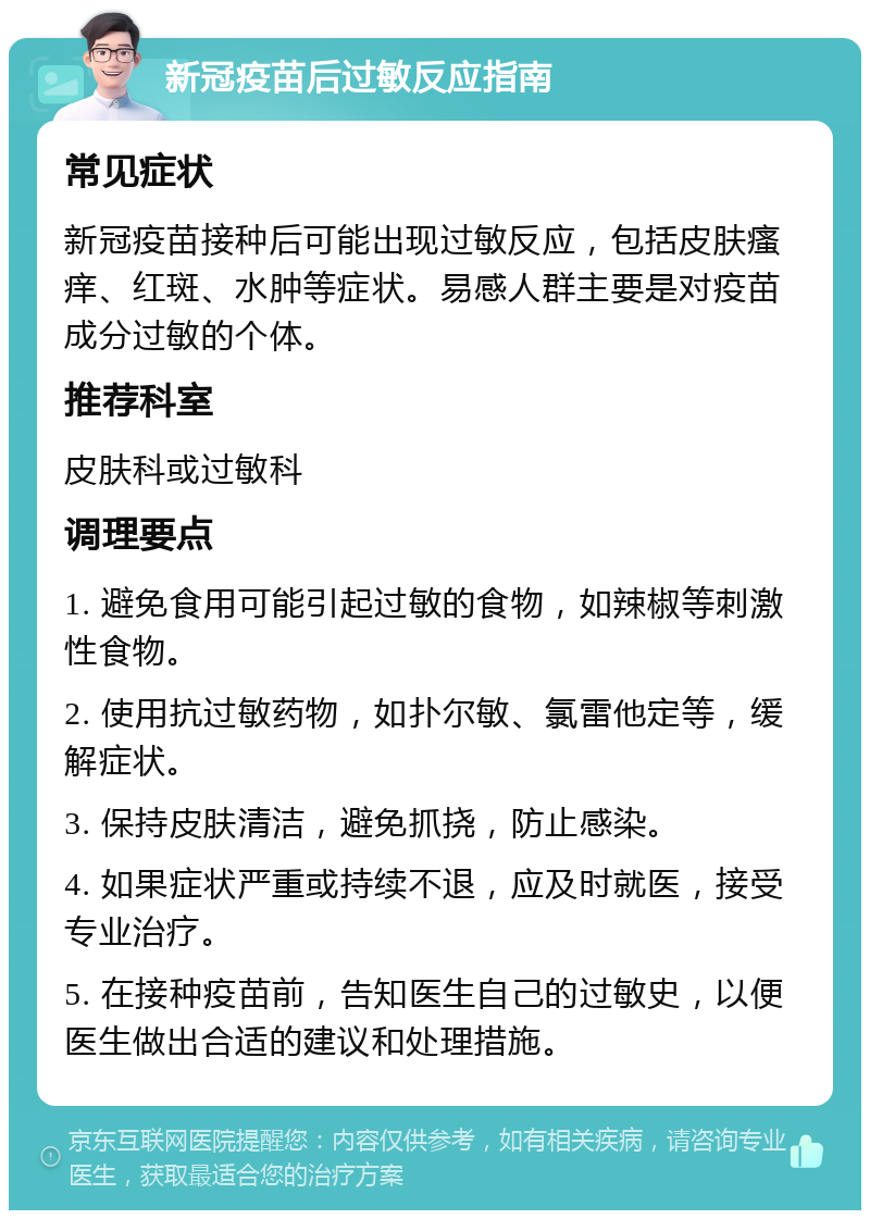 新冠疫苗后过敏反应指南 常见症状 新冠疫苗接种后可能出现过敏反应，包括皮肤瘙痒、红斑、水肿等症状。易感人群主要是对疫苗成分过敏的个体。 推荐科室 皮肤科或过敏科 调理要点 1. 避免食用可能引起过敏的食物，如辣椒等刺激性食物。 2. 使用抗过敏药物，如扑尔敏、氯雷他定等，缓解症状。 3. 保持皮肤清洁，避免抓挠，防止感染。 4. 如果症状严重或持续不退，应及时就医，接受专业治疗。 5. 在接种疫苗前，告知医生自己的过敏史，以便医生做出合适的建议和处理措施。