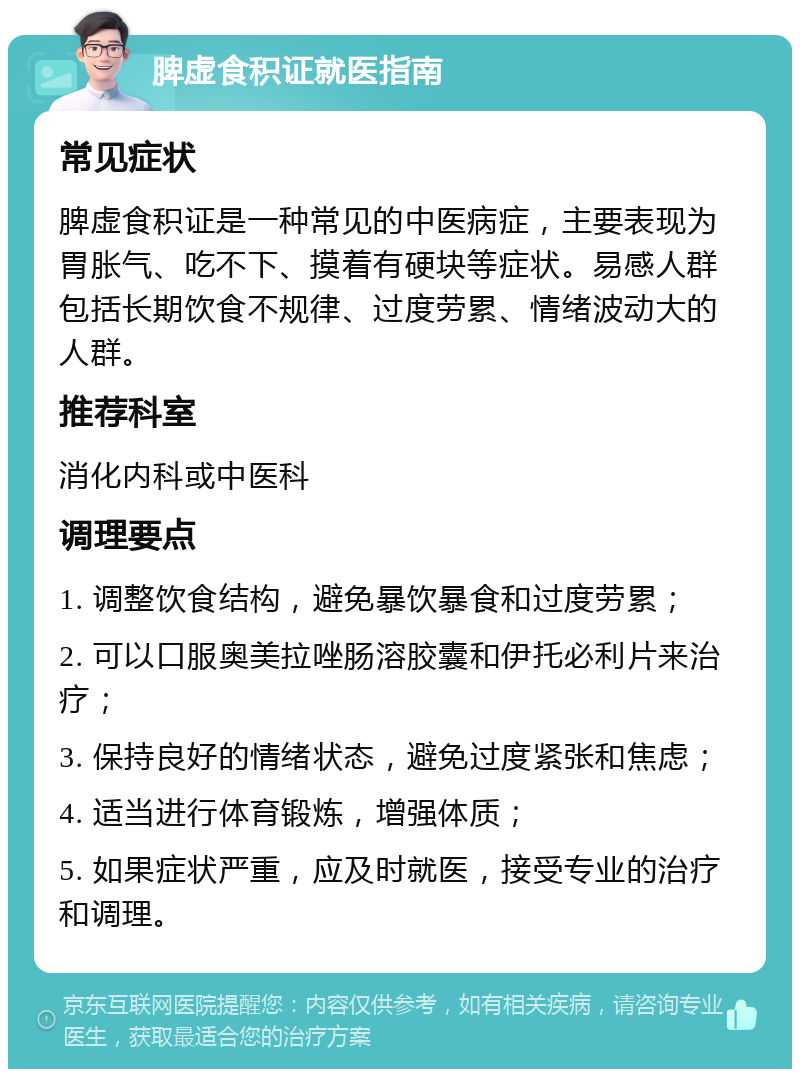 脾虚食积证就医指南 常见症状 脾虚食积证是一种常见的中医病症，主要表现为胃胀气、吃不下、摸着有硬块等症状。易感人群包括长期饮食不规律、过度劳累、情绪波动大的人群。 推荐科室 消化内科或中医科 调理要点 1. 调整饮食结构，避免暴饮暴食和过度劳累； 2. 可以口服奥美拉唑肠溶胶囊和伊托必利片来治疗； 3. 保持良好的情绪状态，避免过度紧张和焦虑； 4. 适当进行体育锻炼，增强体质； 5. 如果症状严重，应及时就医，接受专业的治疗和调理。