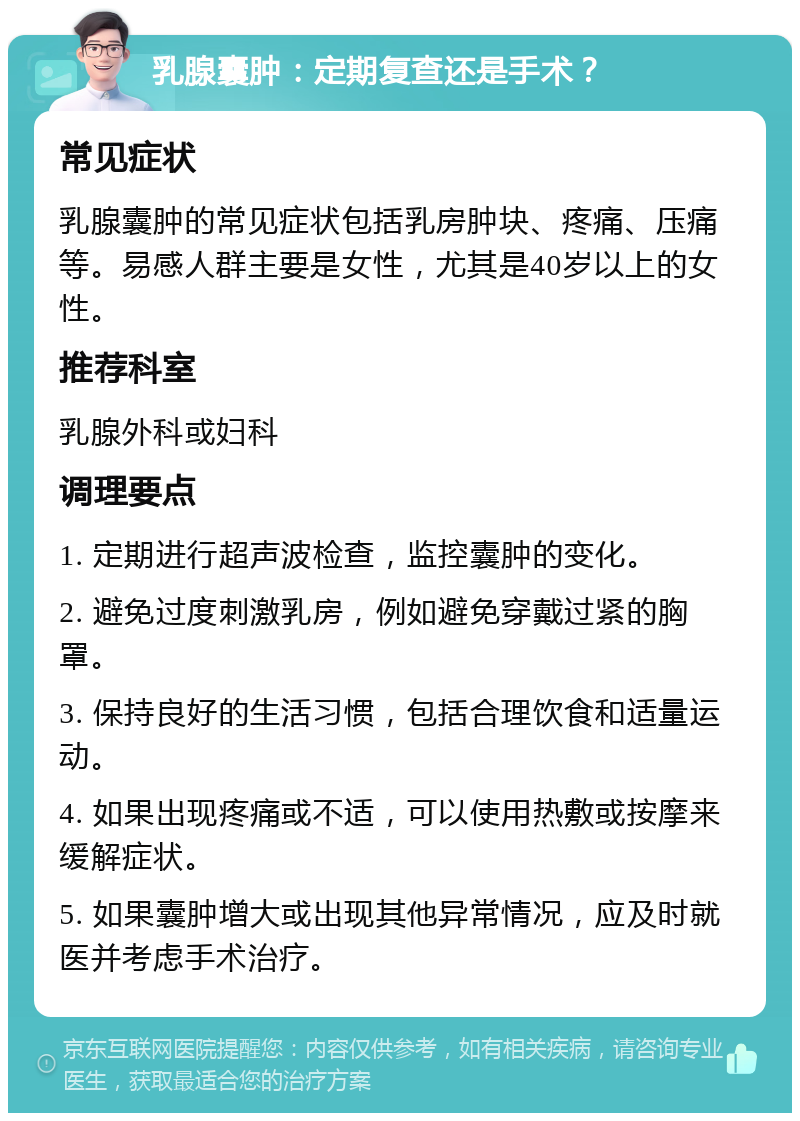 乳腺囊肿：定期复查还是手术？ 常见症状 乳腺囊肿的常见症状包括乳房肿块、疼痛、压痛等。易感人群主要是女性，尤其是40岁以上的女性。 推荐科室 乳腺外科或妇科 调理要点 1. 定期进行超声波检查，监控囊肿的变化。 2. 避免过度刺激乳房，例如避免穿戴过紧的胸罩。 3. 保持良好的生活习惯，包括合理饮食和适量运动。 4. 如果出现疼痛或不适，可以使用热敷或按摩来缓解症状。 5. 如果囊肿增大或出现其他异常情况，应及时就医并考虑手术治疗。