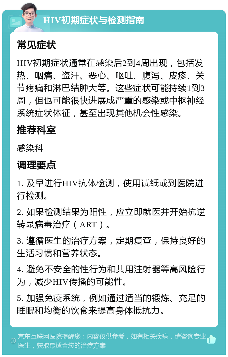 HIV初期症状与检测指南 常见症状 HIV初期症状通常在感染后2到4周出现，包括发热、咽痛、盗汗、恶心、呕吐、腹泻、皮疹、关节疼痛和淋巴结肿大等。这些症状可能持续1到3周，但也可能很快进展成严重的感染或中枢神经系统症状体征，甚至出现其他机会性感染。 推荐科室 感染科 调理要点 1. 及早进行HIV抗体检测，使用试纸或到医院进行检测。 2. 如果检测结果为阳性，应立即就医并开始抗逆转录病毒治疗（ART）。 3. 遵循医生的治疗方案，定期复查，保持良好的生活习惯和营养状态。 4. 避免不安全的性行为和共用注射器等高风险行为，减少HIV传播的可能性。 5. 加强免疫系统，例如通过适当的锻炼、充足的睡眠和均衡的饮食来提高身体抵抗力。