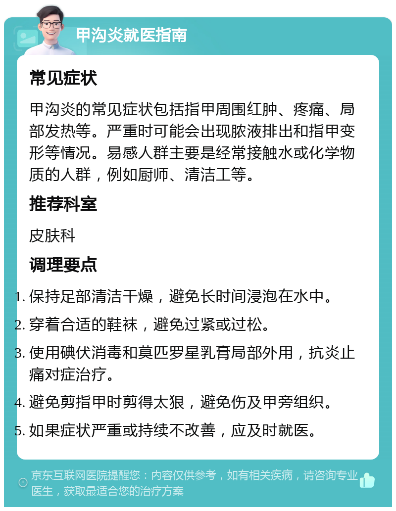 甲沟炎就医指南 常见症状 甲沟炎的常见症状包括指甲周围红肿、疼痛、局部发热等。严重时可能会出现脓液排出和指甲变形等情况。易感人群主要是经常接触水或化学物质的人群，例如厨师、清洁工等。 推荐科室 皮肤科 调理要点 保持足部清洁干燥，避免长时间浸泡在水中。 穿着合适的鞋袜，避免过紧或过松。 使用碘伏消毒和莫匹罗星乳膏局部外用，抗炎止痛对症治疗。 避免剪指甲时剪得太狠，避免伤及甲旁组织。 如果症状严重或持续不改善，应及时就医。