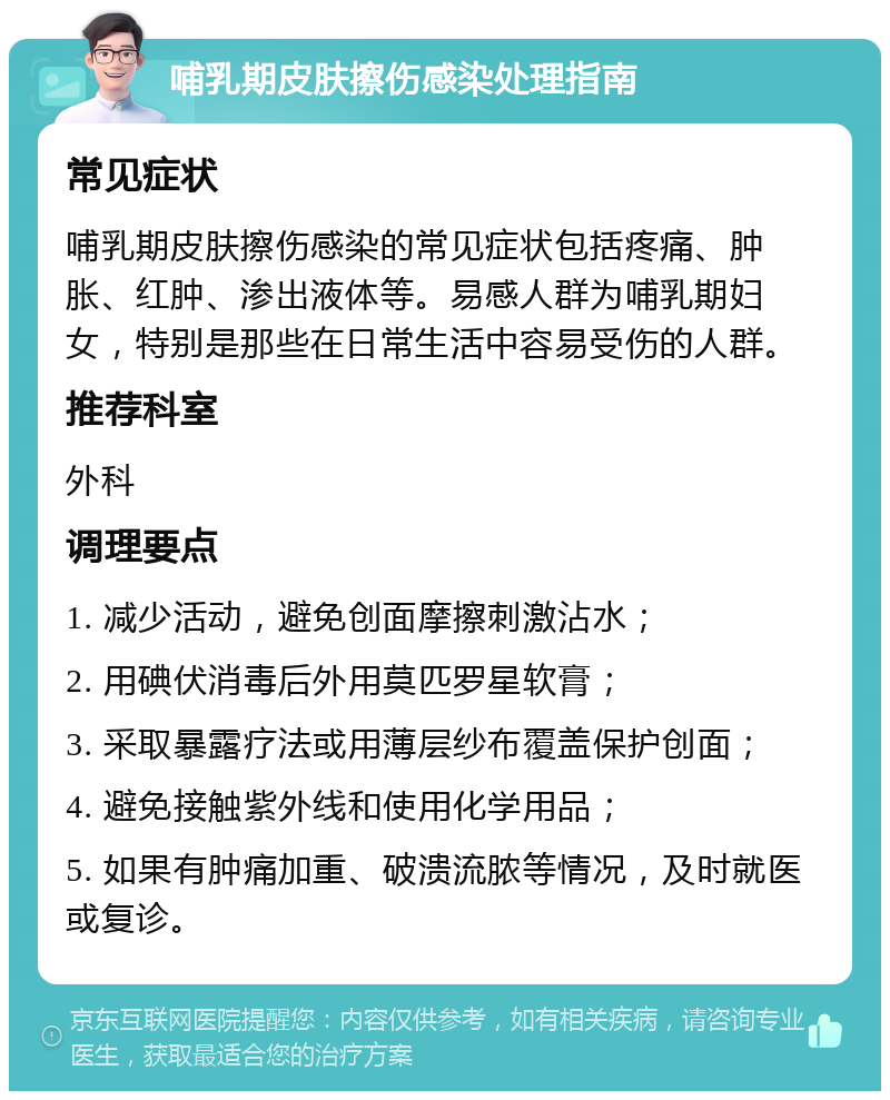 哺乳期皮肤擦伤感染处理指南 常见症状 哺乳期皮肤擦伤感染的常见症状包括疼痛、肿胀、红肿、渗出液体等。易感人群为哺乳期妇女，特别是那些在日常生活中容易受伤的人群。 推荐科室 外科 调理要点 1. 减少活动，避免创面摩擦刺激沾水； 2. 用碘伏消毒后外用莫匹罗星软膏； 3. 采取暴露疗法或用薄层纱布覆盖保护创面； 4. 避免接触紫外线和使用化学用品； 5. 如果有肿痛加重、破溃流脓等情况，及时就医或复诊。