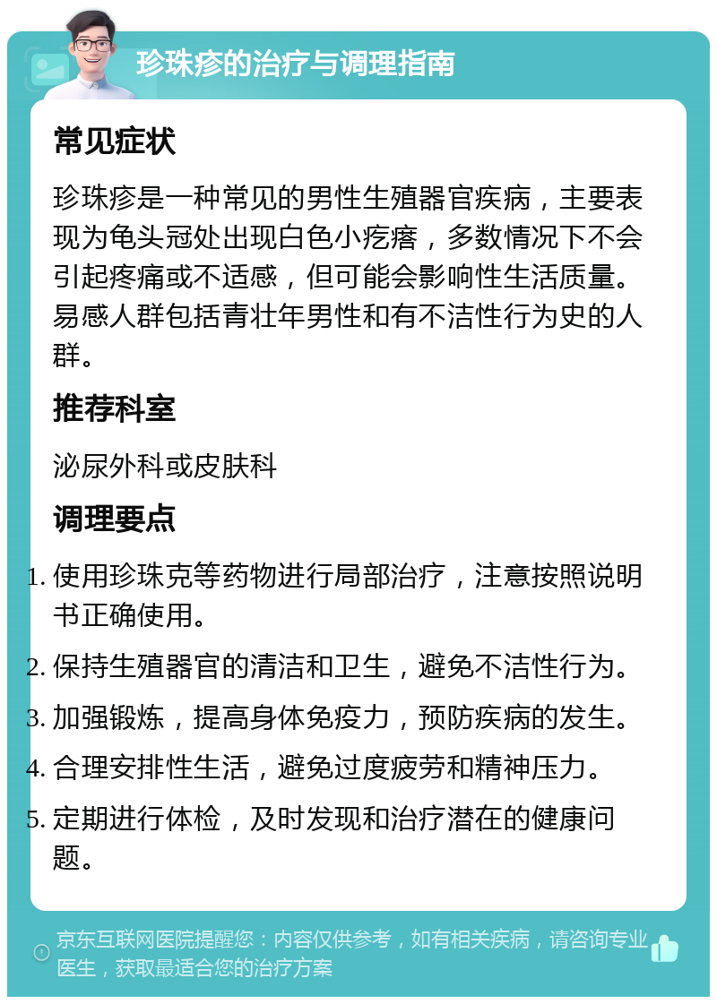 珍珠疹的治疗与调理指南 常见症状 珍珠疹是一种常见的男性生殖器官疾病，主要表现为龟头冠处出现白色小疙瘩，多数情况下不会引起疼痛或不适感，但可能会影响性生活质量。易感人群包括青壮年男性和有不洁性行为史的人群。 推荐科室 泌尿外科或皮肤科 调理要点 使用珍珠克等药物进行局部治疗，注意按照说明书正确使用。 保持生殖器官的清洁和卫生，避免不洁性行为。 加强锻炼，提高身体免疫力，预防疾病的发生。 合理安排性生活，避免过度疲劳和精神压力。 定期进行体检，及时发现和治疗潜在的健康问题。