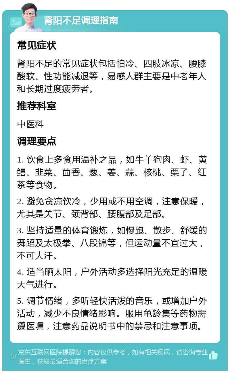 肾阳不足调理指南 常见症状 肾阳不足的常见症状包括怕冷、四肢冰凉、腰膝酸软、性功能减退等，易感人群主要是中老年人和长期过度疲劳者。 推荐科室 中医科 调理要点 1. 饮食上多食用温补之品，如牛羊狗肉、虾、黄鳝、韭菜、茴香、葱、姜、蒜、核桃、栗子、红茶等食物。 2. 避免贪凉饮冷，少用或不用空调，注意保暖，尤其是关节、颈背部、腰腹部及足部。 3. 坚持适量的体育锻炼，如慢跑、散步、舒缓的舞蹈及太极拳、八段锦等，但运动量不宜过大，不可大汗。 4. 适当晒太阳，户外活动多选择阳光充足的温暖天气进行。 5. 调节情绪，多听轻快活泼的音乐，或增加户外活动，减少不良情绪影响。服用龟龄集等药物需遵医嘱，注意药品说明书中的禁忌和注意事项。