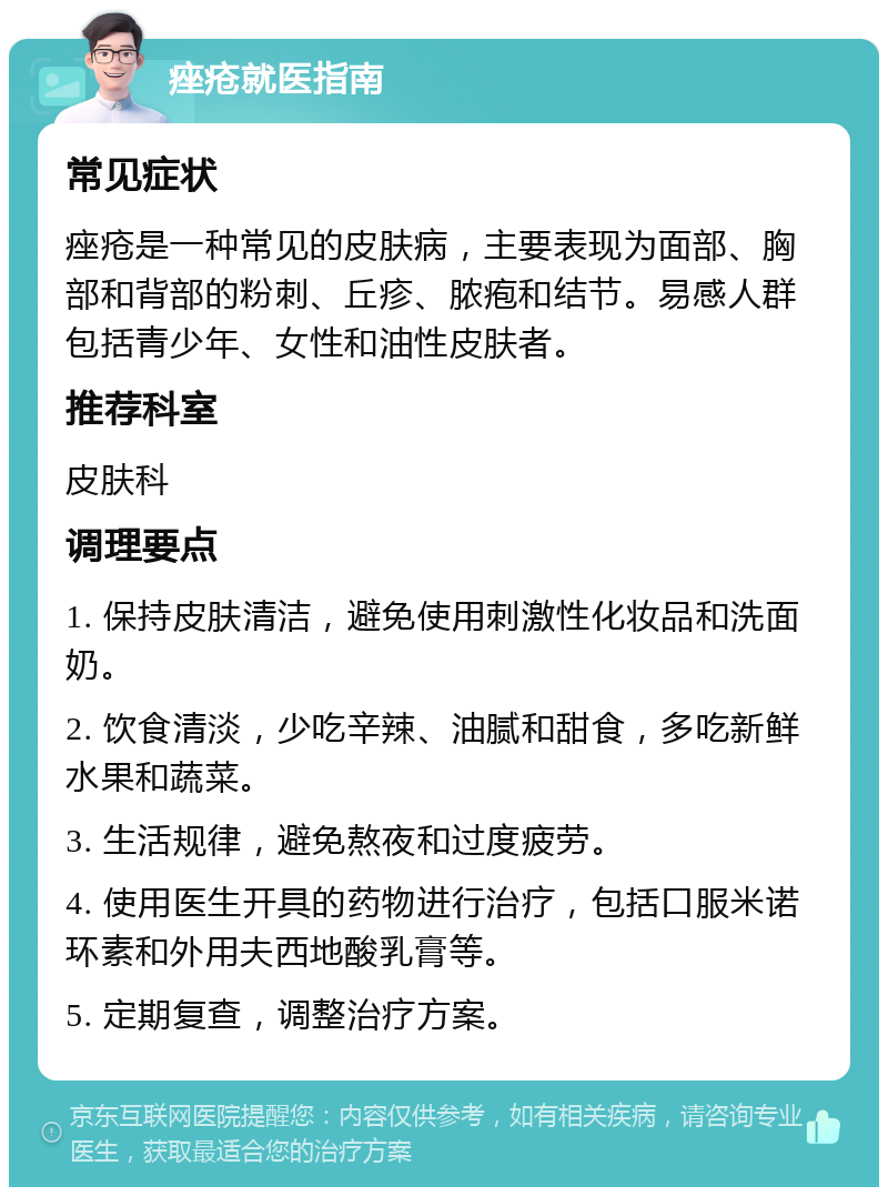 痤疮就医指南 常见症状 痤疮是一种常见的皮肤病，主要表现为面部、胸部和背部的粉刺、丘疹、脓疱和结节。易感人群包括青少年、女性和油性皮肤者。 推荐科室 皮肤科 调理要点 1. 保持皮肤清洁，避免使用刺激性化妆品和洗面奶。 2. 饮食清淡，少吃辛辣、油腻和甜食，多吃新鲜水果和蔬菜。 3. 生活规律，避免熬夜和过度疲劳。 4. 使用医生开具的药物进行治疗，包括口服米诺环素和外用夫西地酸乳膏等。 5. 定期复查，调整治疗方案。