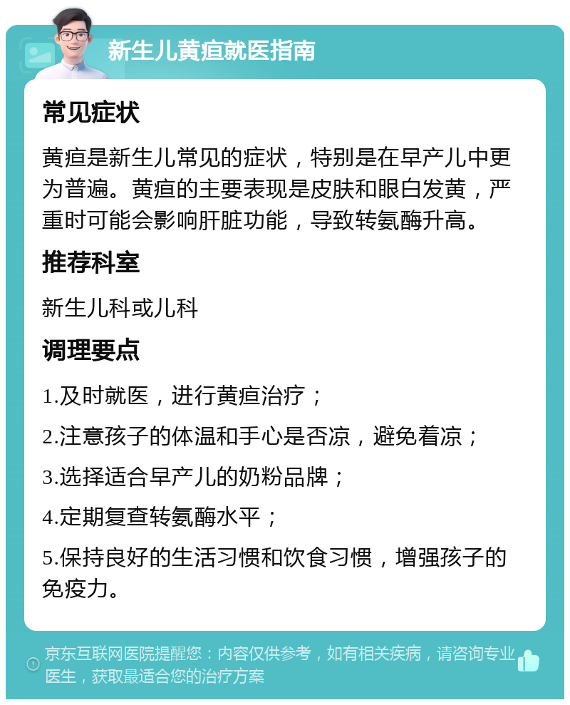 新生儿黄疸就医指南 常见症状 黄疸是新生儿常见的症状，特别是在早产儿中更为普遍。黄疸的主要表现是皮肤和眼白发黄，严重时可能会影响肝脏功能，导致转氨酶升高。 推荐科室 新生儿科或儿科 调理要点 1.及时就医，进行黄疸治疗； 2.注意孩子的体温和手心是否凉，避免着凉； 3.选择适合早产儿的奶粉品牌； 4.定期复查转氨酶水平； 5.保持良好的生活习惯和饮食习惯，增强孩子的免疫力。