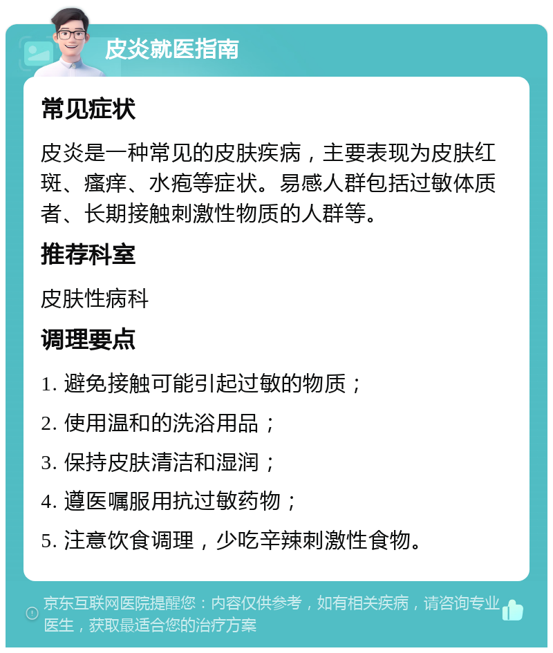 皮炎就医指南 常见症状 皮炎是一种常见的皮肤疾病，主要表现为皮肤红斑、瘙痒、水疱等症状。易感人群包括过敏体质者、长期接触刺激性物质的人群等。 推荐科室 皮肤性病科 调理要点 1. 避免接触可能引起过敏的物质； 2. 使用温和的洗浴用品； 3. 保持皮肤清洁和湿润； 4. 遵医嘱服用抗过敏药物； 5. 注意饮食调理，少吃辛辣刺激性食物。