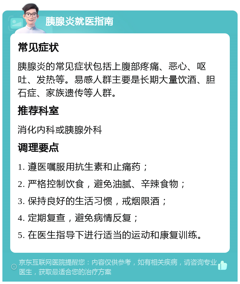 胰腺炎就医指南 常见症状 胰腺炎的常见症状包括上腹部疼痛、恶心、呕吐、发热等。易感人群主要是长期大量饮酒、胆石症、家族遗传等人群。 推荐科室 消化内科或胰腺外科 调理要点 1. 遵医嘱服用抗生素和止痛药； 2. 严格控制饮食，避免油腻、辛辣食物； 3. 保持良好的生活习惯，戒烟限酒； 4. 定期复查，避免病情反复； 5. 在医生指导下进行适当的运动和康复训练。