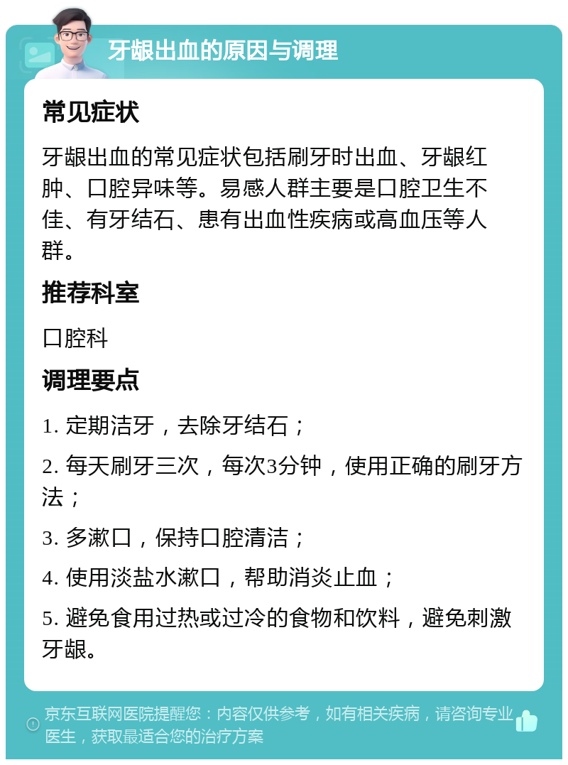 牙龈出血的原因与调理 常见症状 牙龈出血的常见症状包括刷牙时出血、牙龈红肿、口腔异味等。易感人群主要是口腔卫生不佳、有牙结石、患有出血性疾病或高血压等人群。 推荐科室 口腔科 调理要点 1. 定期洁牙，去除牙结石； 2. 每天刷牙三次，每次3分钟，使用正确的刷牙方法； 3. 多漱口，保持口腔清洁； 4. 使用淡盐水漱口，帮助消炎止血； 5. 避免食用过热或过冷的食物和饮料，避免刺激牙龈。