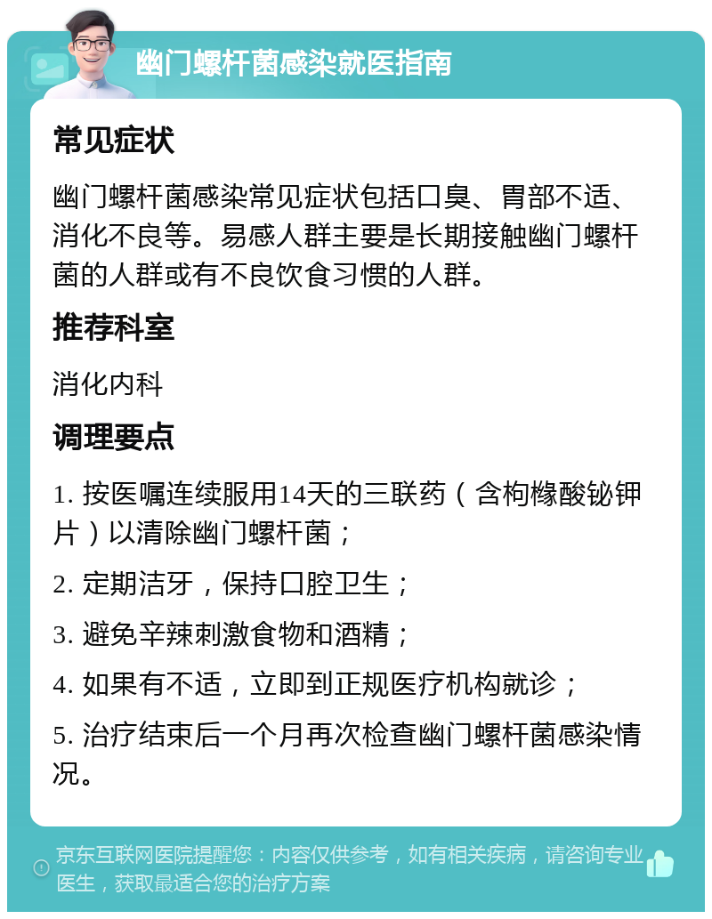 幽门螺杆菌感染就医指南 常见症状 幽门螺杆菌感染常见症状包括口臭、胃部不适、消化不良等。易感人群主要是长期接触幽门螺杆菌的人群或有不良饮食习惯的人群。 推荐科室 消化内科 调理要点 1. 按医嘱连续服用14天的三联药（含枸橼酸铋钾片）以清除幽门螺杆菌； 2. 定期洁牙，保持口腔卫生； 3. 避免辛辣刺激食物和酒精； 4. 如果有不适，立即到正规医疗机构就诊； 5. 治疗结束后一个月再次检查幽门螺杆菌感染情况。