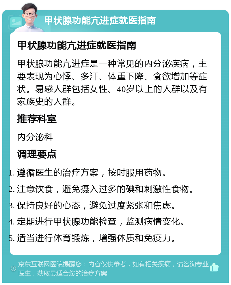 甲状腺功能亢进症就医指南 甲状腺功能亢进症就医指南 甲状腺功能亢进症是一种常见的内分泌疾病，主要表现为心悸、多汗、体重下降、食欲增加等症状。易感人群包括女性、40岁以上的人群以及有家族史的人群。 推荐科室 内分泌科 调理要点 遵循医生的治疗方案，按时服用药物。 注意饮食，避免摄入过多的碘和刺激性食物。 保持良好的心态，避免过度紧张和焦虑。 定期进行甲状腺功能检查，监测病情变化。 适当进行体育锻炼，增强体质和免疫力。