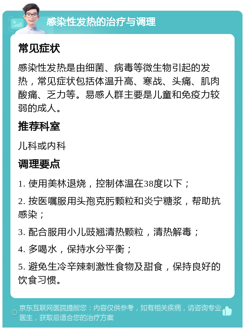 感染性发热的治疗与调理 常见症状 感染性发热是由细菌、病毒等微生物引起的发热，常见症状包括体温升高、寒战、头痛、肌肉酸痛、乏力等。易感人群主要是儿童和免疫力较弱的成人。 推荐科室 儿科或内科 调理要点 1. 使用美林退烧，控制体温在38度以下； 2. 按医嘱服用头孢克肟颗粒和炎宁糖浆，帮助抗感染； 3. 配合服用小儿豉翘清热颗粒，清热解毒； 4. 多喝水，保持水分平衡； 5. 避免生冷辛辣刺激性食物及甜食，保持良好的饮食习惯。