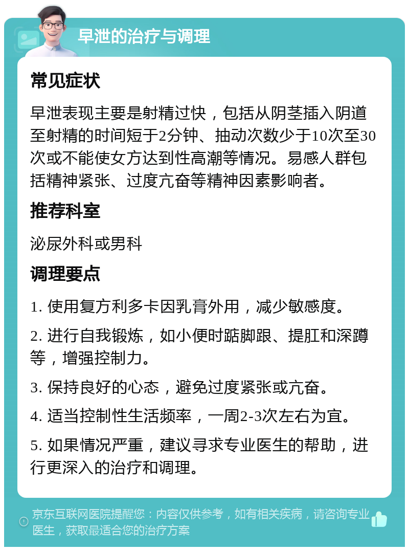 早泄的治疗与调理 常见症状 早泄表现主要是射精过快，包括从阴茎插入阴道至射精的时间短于2分钟、抽动次数少于10次至30次或不能使女方达到性高潮等情况。易感人群包括精神紧张、过度亢奋等精神因素影响者。 推荐科室 泌尿外科或男科 调理要点 1. 使用复方利多卡因乳膏外用，减少敏感度。 2. 进行自我锻炼，如小便时踮脚跟、提肛和深蹲等，增强控制力。 3. 保持良好的心态，避免过度紧张或亢奋。 4. 适当控制性生活频率，一周2-3次左右为宜。 5. 如果情况严重，建议寻求专业医生的帮助，进行更深入的治疗和调理。