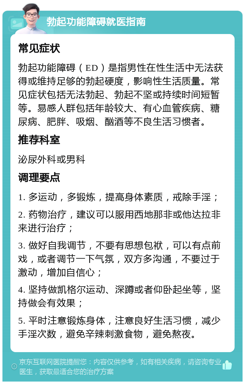 勃起功能障碍就医指南 常见症状 勃起功能障碍（ED）是指男性在性生活中无法获得或维持足够的勃起硬度，影响性生活质量。常见症状包括无法勃起、勃起不坚或持续时间短暂等。易感人群包括年龄较大、有心血管疾病、糖尿病、肥胖、吸烟、酗酒等不良生活习惯者。 推荐科室 泌尿外科或男科 调理要点 1. 多运动，多锻炼，提高身体素质，戒除手淫； 2. 药物治疗，建议可以服用西地那非或他达拉非来进行治疗； 3. 做好自我调节，不要有思想包袱，可以有点前戏，或者调节一下气氛，双方多沟通，不要过于激动，增加自信心； 4. 坚持做凯格尔运动、深蹲或者仰卧起坐等，坚持做会有效果； 5. 平时注意锻炼身体，注意良好生活习惯，减少手淫次数，避免辛辣刺激食物，避免熬夜。