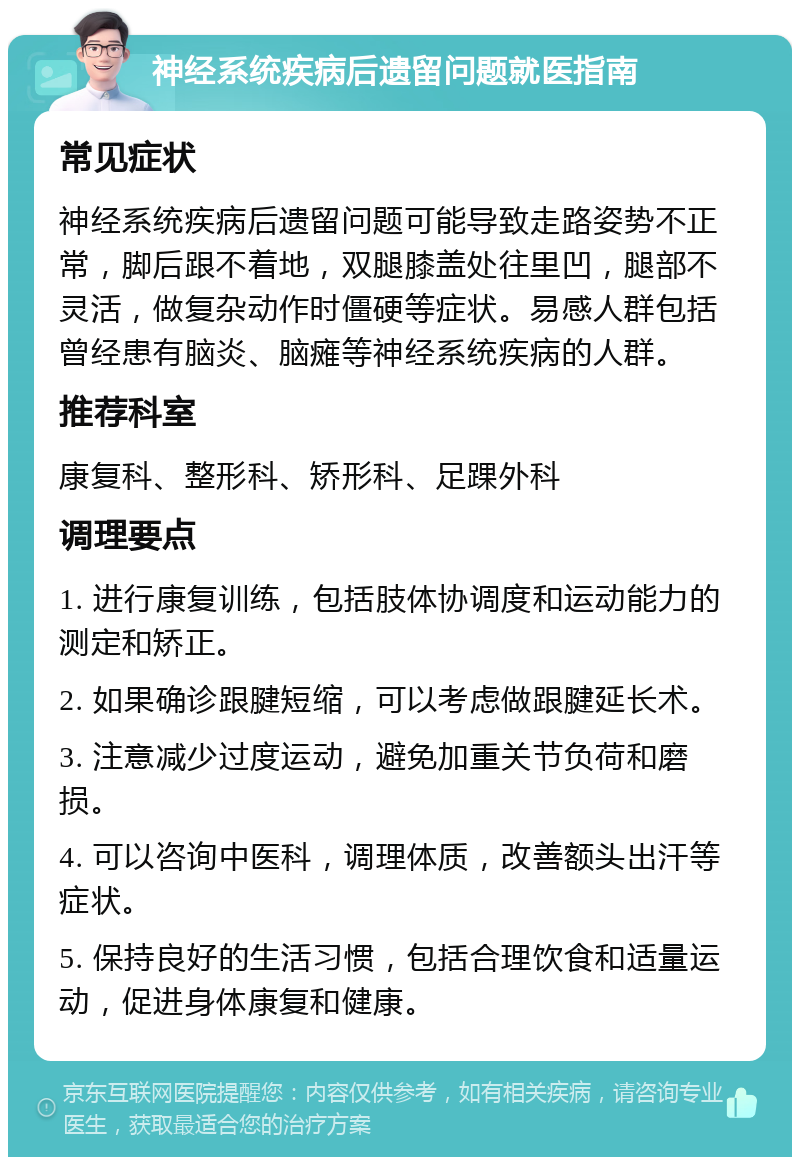 神经系统疾病后遗留问题就医指南 常见症状 神经系统疾病后遗留问题可能导致走路姿势不正常，脚后跟不着地，双腿膝盖处往里凹，腿部不灵活，做复杂动作时僵硬等症状。易感人群包括曾经患有脑炎、脑瘫等神经系统疾病的人群。 推荐科室 康复科、整形科、矫形科、足踝外科 调理要点 1. 进行康复训练，包括肢体协调度和运动能力的测定和矫正。 2. 如果确诊跟腱短缩，可以考虑做跟腱延长术。 3. 注意减少过度运动，避免加重关节负荷和磨损。 4. 可以咨询中医科，调理体质，改善额头出汗等症状。 5. 保持良好的生活习惯，包括合理饮食和适量运动，促进身体康复和健康。