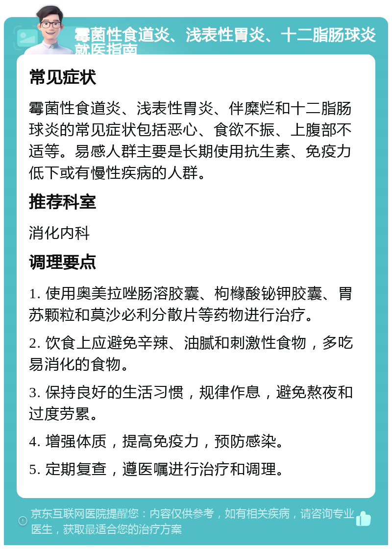 霉菌性食道炎、浅表性胃炎、十二脂肠球炎就医指南 常见症状 霉菌性食道炎、浅表性胃炎、伴糜烂和十二脂肠球炎的常见症状包括恶心、食欲不振、上腹部不适等。易感人群主要是长期使用抗生素、免疫力低下或有慢性疾病的人群。 推荐科室 消化内科 调理要点 1. 使用奥美拉唑肠溶胶囊、枸橼酸铋钾胶囊、胃苏颗粒和莫沙必利分散片等药物进行治疗。 2. 饮食上应避免辛辣、油腻和刺激性食物，多吃易消化的食物。 3. 保持良好的生活习惯，规律作息，避免熬夜和过度劳累。 4. 增强体质，提高免疫力，预防感染。 5. 定期复查，遵医嘱进行治疗和调理。