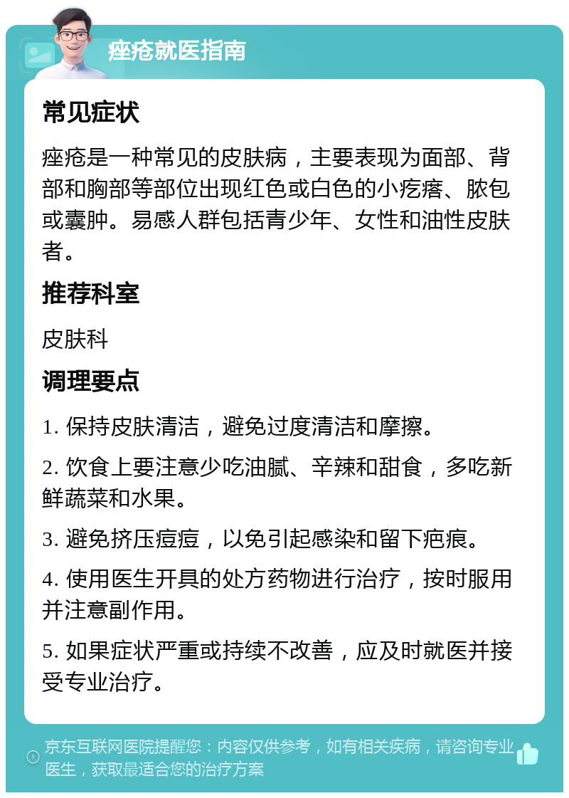 痤疮就医指南 常见症状 痤疮是一种常见的皮肤病，主要表现为面部、背部和胸部等部位出现红色或白色的小疙瘩、脓包或囊肿。易感人群包括青少年、女性和油性皮肤者。 推荐科室 皮肤科 调理要点 1. 保持皮肤清洁，避免过度清洁和摩擦。 2. 饮食上要注意少吃油腻、辛辣和甜食，多吃新鲜蔬菜和水果。 3. 避免挤压痘痘，以免引起感染和留下疤痕。 4. 使用医生开具的处方药物进行治疗，按时服用并注意副作用。 5. 如果症状严重或持续不改善，应及时就医并接受专业治疗。