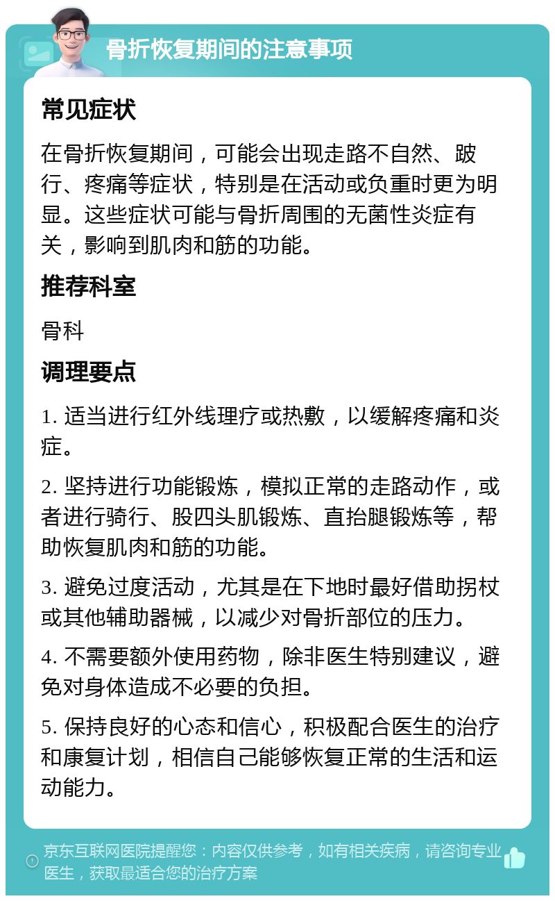 骨折恢复期间的注意事项 常见症状 在骨折恢复期间，可能会出现走路不自然、跛行、疼痛等症状，特别是在活动或负重时更为明显。这些症状可能与骨折周围的无菌性炎症有关，影响到肌肉和筋的功能。 推荐科室 骨科 调理要点 1. 适当进行红外线理疗或热敷，以缓解疼痛和炎症。 2. 坚持进行功能锻炼，模拟正常的走路动作，或者进行骑行、股四头肌锻炼、直抬腿锻炼等，帮助恢复肌肉和筋的功能。 3. 避免过度活动，尤其是在下地时最好借助拐杖或其他辅助器械，以减少对骨折部位的压力。 4. 不需要额外使用药物，除非医生特别建议，避免对身体造成不必要的负担。 5. 保持良好的心态和信心，积极配合医生的治疗和康复计划，相信自己能够恢复正常的生活和运动能力。