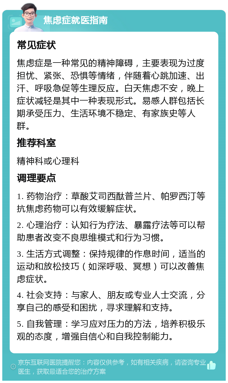 焦虑症就医指南 常见症状 焦虑症是一种常见的精神障碍，主要表现为过度担忧、紧张、恐惧等情绪，伴随着心跳加速、出汗、呼吸急促等生理反应。白天焦虑不安，晚上症状减轻是其中一种表现形式。易感人群包括长期承受压力、生活环境不稳定、有家族史等人群。 推荐科室 精神科或心理科 调理要点 1. 药物治疗：草酸艾司西酞普兰片、帕罗西汀等抗焦虑药物可以有效缓解症状。 2. 心理治疗：认知行为疗法、暴露疗法等可以帮助患者改变不良思维模式和行为习惯。 3. 生活方式调整：保持规律的作息时间，适当的运动和放松技巧（如深呼吸、冥想）可以改善焦虑症状。 4. 社会支持：与家人、朋友或专业人士交流，分享自己的感受和困扰，寻求理解和支持。 5. 自我管理：学习应对压力的方法，培养积极乐观的态度，增强自信心和自我控制能力。