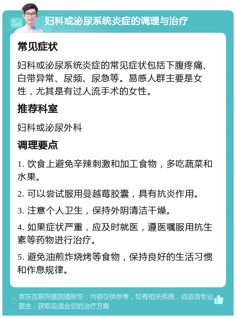 妇科或泌尿系统炎症的调理与治疗 常见症状 妇科或泌尿系统炎症的常见症状包括下腹疼痛、白带异常、尿频、尿急等。易感人群主要是女性，尤其是有过人流手术的女性。 推荐科室 妇科或泌尿外科 调理要点 1. 饮食上避免辛辣刺激和加工食物，多吃蔬菜和水果。 2. 可以尝试服用蔓越莓胶囊，具有抗炎作用。 3. 注意个人卫生，保持外阴清洁干燥。 4. 如果症状严重，应及时就医，遵医嘱服用抗生素等药物进行治疗。 5. 避免油煎炸烧烤等食物，保持良好的生活习惯和作息规律。