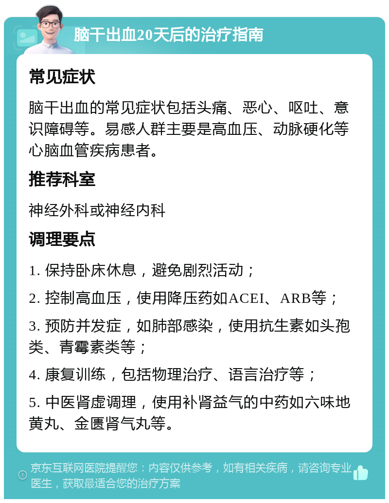 脑干出血20天后的治疗指南 常见症状 脑干出血的常见症状包括头痛、恶心、呕吐、意识障碍等。易感人群主要是高血压、动脉硬化等心脑血管疾病患者。 推荐科室 神经外科或神经内科 调理要点 1. 保持卧床休息，避免剧烈活动； 2. 控制高血压，使用降压药如ACEI、ARB等； 3. 预防并发症，如肺部感染，使用抗生素如头孢类、青霉素类等； 4. 康复训练，包括物理治疗、语言治疗等； 5. 中医肾虚调理，使用补肾益气的中药如六味地黄丸、金匮肾气丸等。