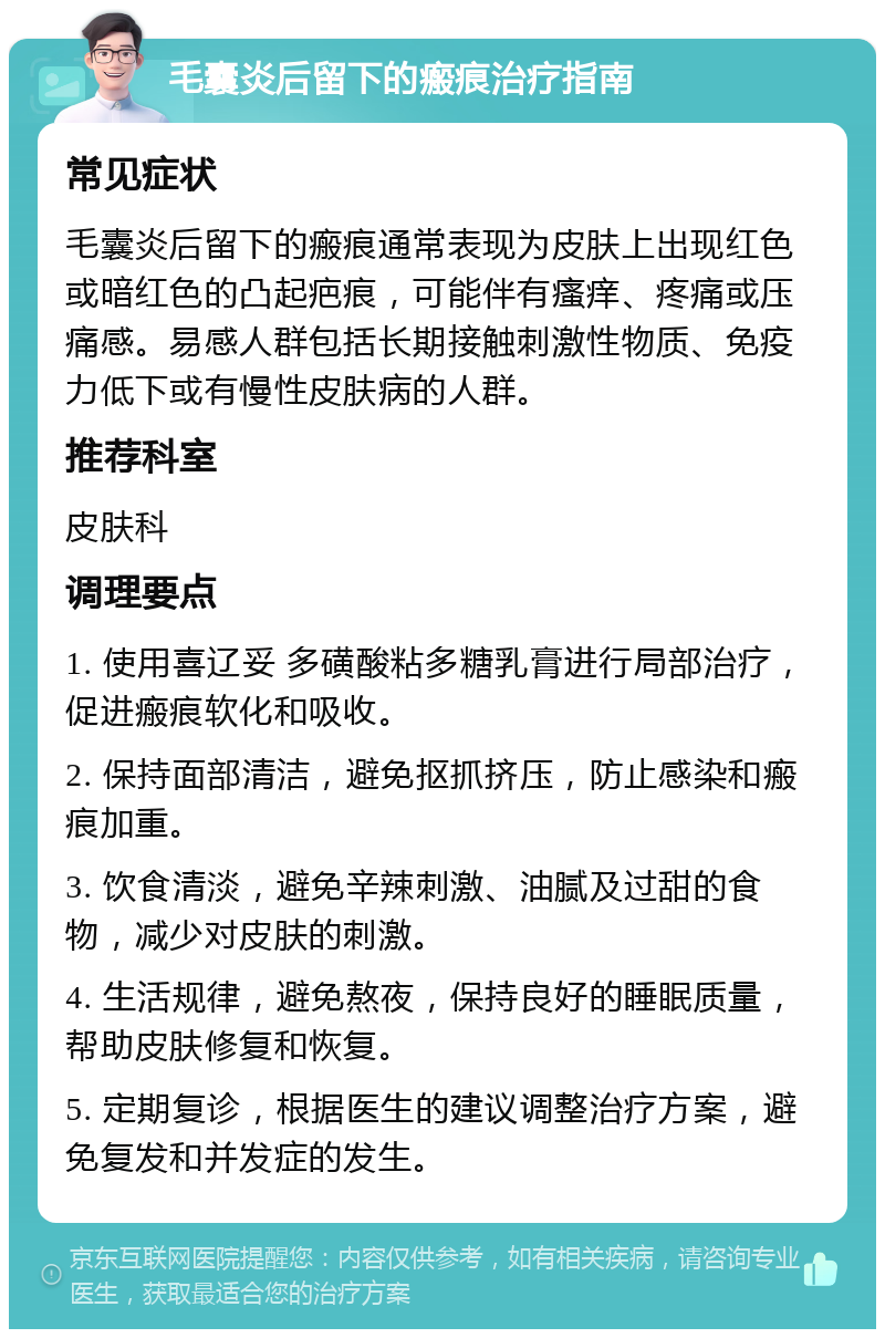 毛囊炎后留下的瘢痕治疗指南 常见症状 毛囊炎后留下的瘢痕通常表现为皮肤上出现红色或暗红色的凸起疤痕，可能伴有瘙痒、疼痛或压痛感。易感人群包括长期接触刺激性物质、免疫力低下或有慢性皮肤病的人群。 推荐科室 皮肤科 调理要点 1. 使用喜辽妥 多磺酸粘多糖乳膏进行局部治疗，促进瘢痕软化和吸收。 2. 保持面部清洁，避免抠抓挤压，防止感染和瘢痕加重。 3. 饮食清淡，避免辛辣刺激、油腻及过甜的食物，减少对皮肤的刺激。 4. 生活规律，避免熬夜，保持良好的睡眠质量，帮助皮肤修复和恢复。 5. 定期复诊，根据医生的建议调整治疗方案，避免复发和并发症的发生。